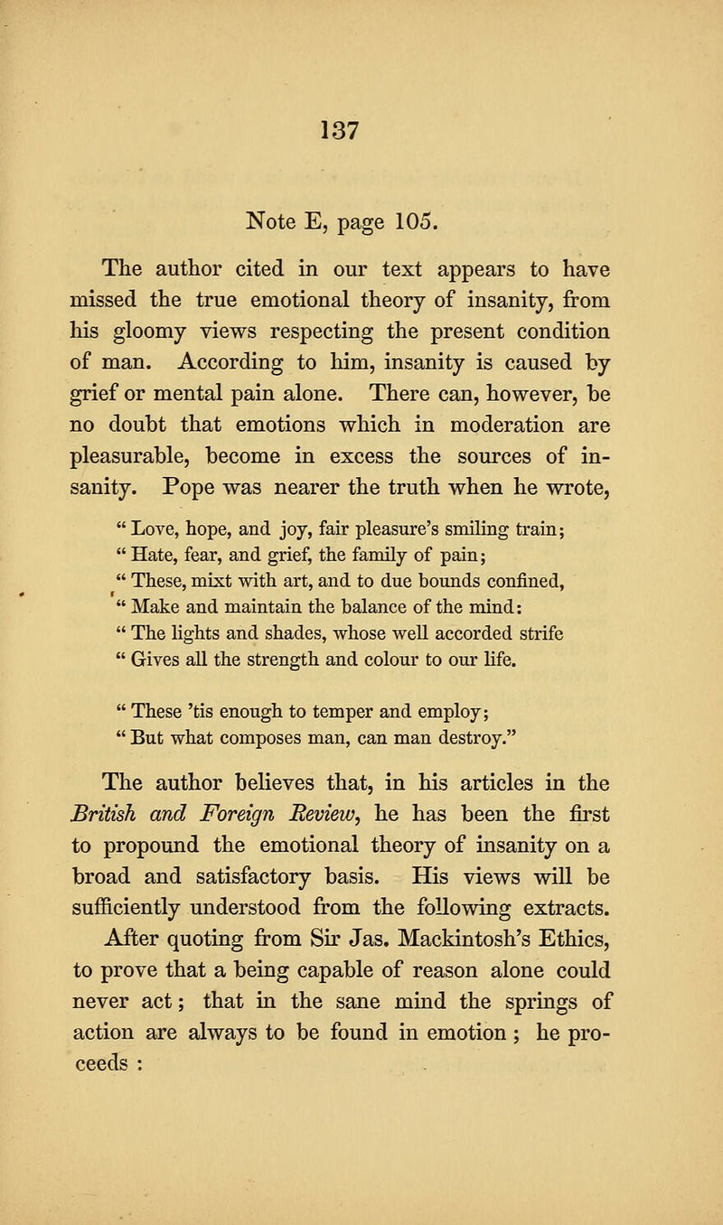 Note E, page 105. The author cited in our text appears to have missed the true emotional theory of insanity, from his gloomy views respecting the present condition of man. According to him, insanity is caused by grief or mental pain alone. There can, however, be no doubt that emotions which in moderation are pleasurable, become in excess the sources of in- sanity. Pope was nearer the truth when he wrote,  Love, hope, and joy, fair pleasure's smiling train;  Hate, fear, and grief, the family of pain;  These, mixt with art, and to due bounds confined,  Make and maintain the balance of the mind:  The lights and shades, whose well accorded strife  Gives all the strength and colour to our life.  These 'tis enough to temper and employ;  But what composes man, can man destroy. The author believes that, in his articles in the British and Foreign Review, he has been the first to propound the emotional theory of insanity on a broad and satisfactory basis. His views will be sufficiently understood from the following extracts. After quoting from Sir Jas. Mackintosh's Ethics, to prove that a being capable of reason alone could never act; that in the sane mmd the springs of action are always to be found in emotion ; he pro- ceeds :