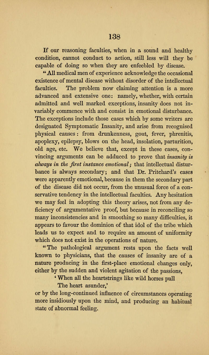 If our reasoning faculties, when in a sound and healthy- condition, cannot conduct to action, still less wUl they be capable of doing so when they are enfeebled by disease. All medical men of experience acknowledge the occasional existence of mental disease without disorder of the intellectual faculties. The problem now claiming attention is a more advanced and extensive one: namely, whether, with certain admitted and well marked exceptions, insanity does not in- variably commence with and consist in emotional disturbance. The exceptions include those cases which by some writers are designated Symptomatic Insanity, and arise from recognised physical causes : from drunkenness, gout, fever, phrenitis, apoplexy, epilepsy, blows on the head, insolation, parturition, old age, etc. We believe that, except in these cases, con- vincing arguments can be adduced to prove that insanity is always in the first instance emotional; that intellectual distur- bance is always secondary; and that Dr. Pritchard's cases were apparently emotional, because in them the secondary part of the disease did not occur, from the unusual force of a con- servative tendency in the intellectual faculties. Any hesitation we may feel in adopting this theory arises, not from any de- ficiency of argumentative proof, but because in reconciling so many inconsistencies and in smoothing so many difficulties, it appears to favour the dominion of that idol of the tribe which leads us to expect and to require an amount of uniformity which does not exist in the operations of nature. The pathological argument rests upon the facts well known to physicians, that the causes of insanity are of a nature producing in the first-place emotional changes only, either by the sudden and violent agitation of the passions, ' When all the heartstrings like wild horses pull The heart asunder,' or by the long-continued influence of cu-cumstances operating more insidiously upon the mind, and producing an habitual state of abnormal feeling.