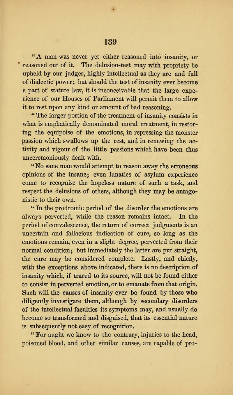  A man was never yet either reasoned into insanity, or reasoned out of it. The delusion-test may with propriety be upheld by our judges, highly intellectual as they are and full of dialectic power; but should the test of insanity ever become a part of statute law, it is inconceivable that the large expe- rience of our Houses of Parliament wiU permit them to allow it to rest upon any kind or amount of bad reasoning.  The larger portion of the treatment of insanity consists in what is emphatically denominated moral treatment, in restor- ing the equipoise of the emotions, in repressing the monster passion which swallows up the rest, and in renewing the ac- tivity and vigour of the little passions which have been thus unceremoniously dealt with. No sane man would attempt to reason away the erroneous opinions of the insane; even lunatics of asylum experience come to recognise the hopeless nature of such a task, and respect the delusions of others, although they may be antago- nistic to their own.  In the prodromic period of the disorder the emotions are always perverted, while the reason remains intact. In the period of convalescence, the return of correct judgments is an uncertain and fallacious indication of cure, so long as the emotions remain, even in a slight degree, perverted from their normal condition; but immediately the latter are put straight, the cure may be considered complete. Lastly, and chiefly, with the exceptions above indicated, there is no description of insanity which, if traced to its source, will not be found either to consist in perverted emotion, or to emanate from that origin. Such will the causes of insanity ever be found by those who diligently investigate them, although by secondary disorders of the intellectual faculties its symptoms may, and usually do become so transformed and disguised, that its essential nature is subsequently not easy of recognition.  For aught we know to the contrary, injuries to the head, poisoned blood, and other similar causes, are capable of pro-