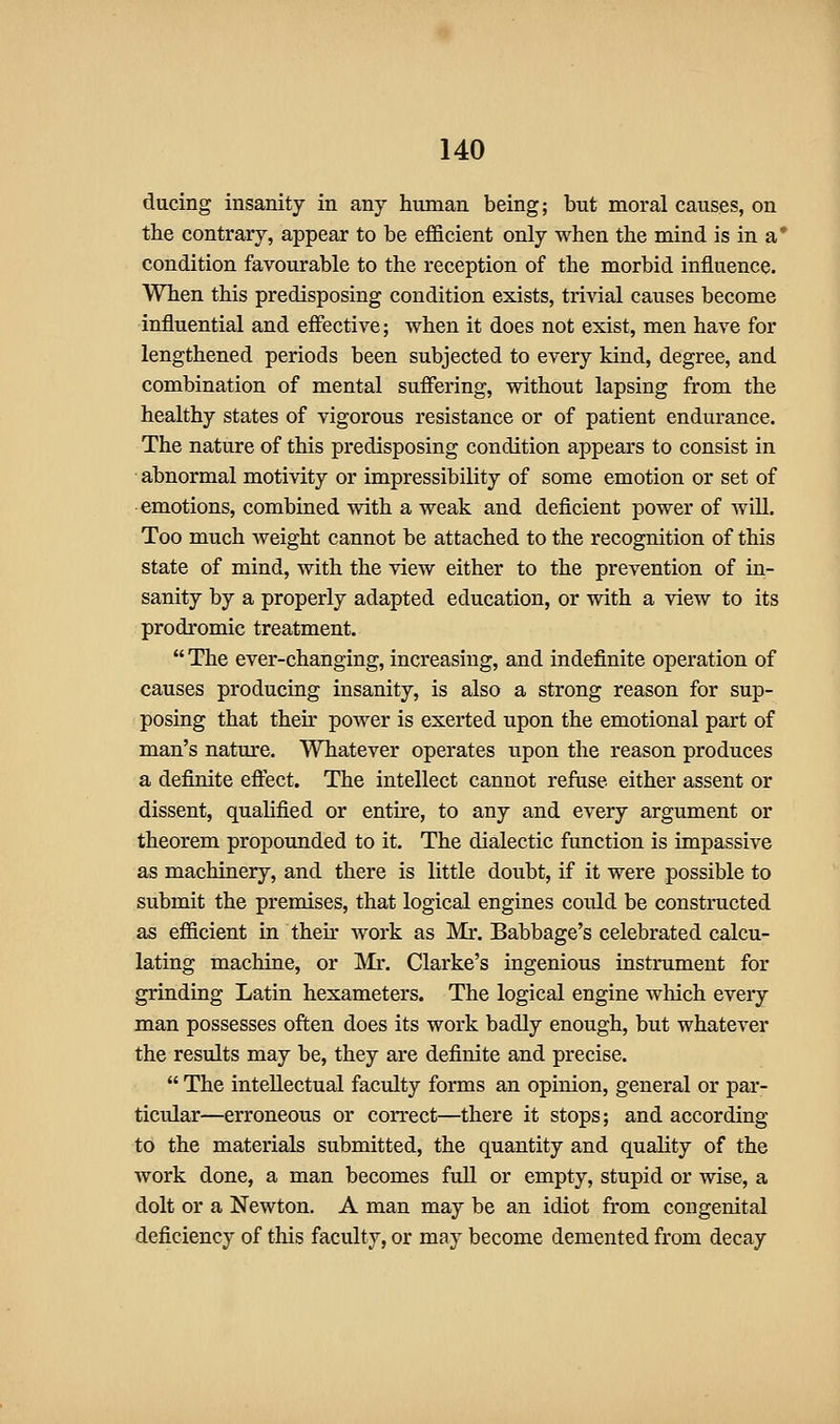 ducing insanity in any human being; but moral causes, on the contrary, appear to be efficient only when the mind is in a condition favourable to the reception of the morbid influence. When this predisposing condition exists, trivial causes become influential and effective; when it does not exist, men have for lengthened periods been subjected to every kind, degree, and combination of mental suffering, without lapsing from the healthy states of vigorous resistance or of patient endurance. The nature of this predisposing condition appears to consist in abnormal motivity or impressibility of some emotion or set of emotions, combined with a weak and deficient power of will. Too much Aveight cannot be attached to the recognition of this state of mind, with the view either to the prevention of in- sanity by a properly adapted education, or with a view to its prodromic treatment.  The ever-changing, increasing, and indefinite operation of causes producing insanity, is also a strong reason for sup- posing that theu' power is exerted upon the emotional part of man's natm-e. Whatever operates upon the reason produces a definite effect. The intellect cannot refuse either assent or dissent, quahfied or entire, to any and every argument or theorem propounded to it. The dialectic function is impassive as machinery, and there is little doubt, if it were possible to submit the premises, that logical engines could be constructed as efficient in then- Avork as Mr. Babbage's celebrated calcu- lating machine, or Mr. Clarke's ingenious instrument for grinding Latin hexameters. The logical engine which every man possesses often does its work badly enough, but whatever the results may be, they are definite and precise.  The intellectual faculty forms an opinion, general or par- ticular—erroneous or correct—there it stops; and according to the materials submitted, the quantity and quality of the work done, a man becomes full or empty, stupid or wise, a dolt or a Newton. A man may be an idiot from congenital deficiency of this faculty, or may become demented from decay