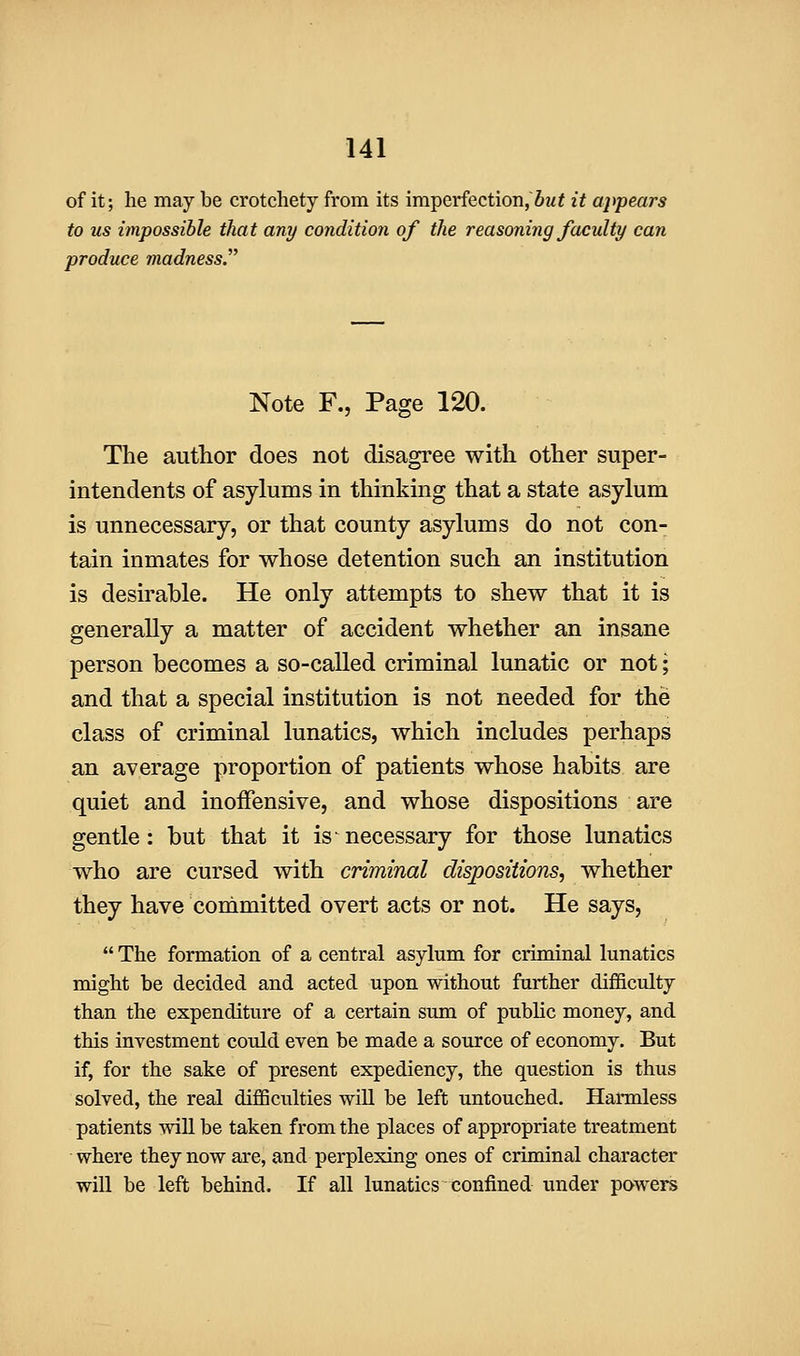 of it; he may be crotchety from its imperfection, Sm^ it appears to us impossible that any condition of the reasoning faculty can produce madness. Note F., Page 120. The author does not disagree with other super- intendents of asylums in thinking that a state asylum is unnecessary, or that county asylums do not con- tain inmates for whose detention such an institution is desirable. He only attempts to shew that it is generally a matter of accident whether an insane person becomes a so-called criminal lunatic or not; and that a special institution is not needed for the class of criminal lunatics, which includes perhaps an average proportion of patients whose habits are quiet and inoffensive, and whose dispositions are gentle: but that it is necessary for those lunatics who are cursed with criminal dispositions, whether they have committed overt acts or not. He says,  The formation of a central asylum for criminal lunatics might be decided and acted upon without further difficulty than the expenditure of a certain sum of public money, and this investment could even be made a source of economy. But if, for the sake of present expediency, the question is thus solved, the real difficulties wiU be left untouched. Harmless patients will be taken from the places of appropriate treatment where they now are, and perplexing ones of criminal character will be left behind. If all lunatics confined under powers
