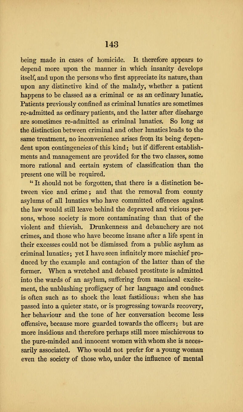 being made in cases of homicide. It therefore appears to depend more upon the manner in which insanity develops itself, and upon the persons who first appreciate its nature, than upon any distinctive kind of the malady, whether a patient happens to be classed as a criminal or as an ordinary lunatic. Patients previously confined as criminal lunatics are sometimes re-admitted as ordinary patients, and the latter after discharge are sometimes re-admitted as criminal lunatics. So long as the distinction between criminal and other lunatics leads to the same treatment, no inconvenience arises from its being depen- dent upon contingencies of this kind; but if different establish- ments and management are provided for the two classes, some more rational and certain system of classification than the present one will be required.  It should not be forgotten, that there is a distinction be- tween vice and crime; and that the removal from county asylums of all lunatics who have committed offences against the law would still leave behind the depraved and vicious per- sons, whose society is more contaminating than that of the violent and thievish. Drunkenness and debauchery are not crimes, and those who have become insane after a life spent in their excesses could not be dismissed from a public asylum as criminal lunatics; yet I have seen infinitely more mischief pro- duced by the example and contagion of the latter than of the former. When a wretched and debased prostitute is admitted into the wards of an asylum, suffering from maniacal excite- ment, the unblushing profligacy of her language and conduct is often such as to shock the least fastidious: when she has passed into a quieter state, or is progressing towards recovery, her behaviour and the tone of her conversation become less offensive, because more guarded towards the officers; but are more insidious and therefore perhaps still more mischievous to the pure-minded and innocent women with whom she is neces- sarily associated. Who would not prefer for a young woman even the society of those who, under the influence of mental