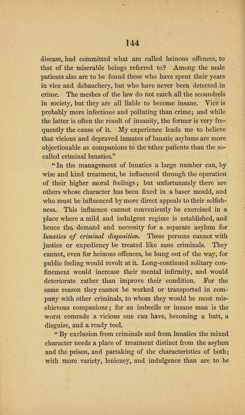 disease, had committed what are called heinous offences, to that of the miserable beings referred to? Among the male patients also are to be found those who have spent their years in vice and debauchery, but who have never been detected in crime. The meshes of the law do not catch all the scoundrels in society, but they are all liable to become insane. Vice is probably more infectious and polluting than crime; and while the latter is often the result of insanity, the former is very fre- quently the cause of it. My experience leads me to believe that vicious and depraved inmates of lunatic asylums are more objectionable as companions to the other patients than the so- called criminal lunatics.  In the management of lunatics a large number can, by wise and kind treatment, be influenced through the operation of their higher moral feelings; but unfortunately there are others whose character has been fixed in a baser mould, and who must be influenced by more direct appeals to their selfish- ness. This influence cannot conveniently be exercised in a place where a mild and indulgent regime is established, and hence tha demand and necessity for a separate asylum for lunatics of criminal disposition. These persons cannot with justice or expediency be treated like sane criminals. They cannot, even for heinous offences, be hung out of the way, for public feeling would revolt at it. Long-continued solitary con- finement would increase their mental infirmity, and would deteriorate rather than improve their condition. For the same reason they cannot be worked or transported in com- pany with other criminals, to whom they would be most mis- chievous companions; for an imbecile or insane man is the worst comrade a vicious one can have, becoming a butt, a disguise, and a ready tool.  By exclusion from criminals and from lunatics the mixed character needs a place of treatment distinct from the asylum and the prison, and partaking of the characteristics of both; with more variety, leniency, and indulgence than are to be