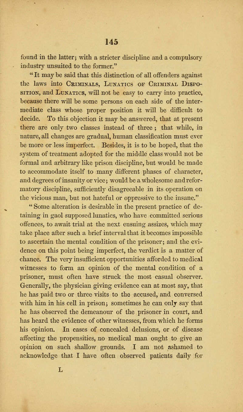 found in the latter; with a stricter discipline and a compulsory industry unsuited to the former.  It may be said that this distinction of all offenders against the laws into Criminals, Lunatics of Criminal Dispo- sition, and Lunatics, will not be easy to carry into practice, because there will be some persons on each side of the inter- mediate class whose proper position it will be difficult to decide. To this objection it may be answered, that at present there are only two classes instead of three ; that while, in nature, all changes are gradual, human classification must ever be more or less imperfect. Besides, it is to be hoped, that the system of treatment adopted for the middle class would not be formal and arbitrary like prison discipline, but would be made to accommodate itself to many dififerent phases of character, and degrees of insanity or vice; would be a wholesome and refor- matory discipline, sufficiently disagreeable in its operation on the vicious man, but not hateful or oppressive to the insane. Some alteration is desu-able'in the present practice of de- taining in gaol supposed lunatics, who have committed serious offences, to await trial at the next ensuing assizes, which may take place after such a brief interval that it becomes impossible to ascertain the mental condition of the prisoner; and the evi- dence on this point being imperfect, the verdict is a matter of chance. The very insufficient opportunities affi)rded to medical witnesses to form an opinion of the mental condition of a prisoner, must often have struck the most casual observer. Generally, the physician giving evidence can at most say, that he has paid two or three visits to the accused, and conversed with him in his cell in prison; sometimes he can only say that he has observed the demeanour of the prisoner in court, and has heard the evidence of other witnesses, from which he forms his opinion. Li cases of concealed delusions, or of disease affecting the propensities, no medical man ought to give an opinion on such shallow grounds. I am not ashamed to acknowledge that I have often observed patients daily for