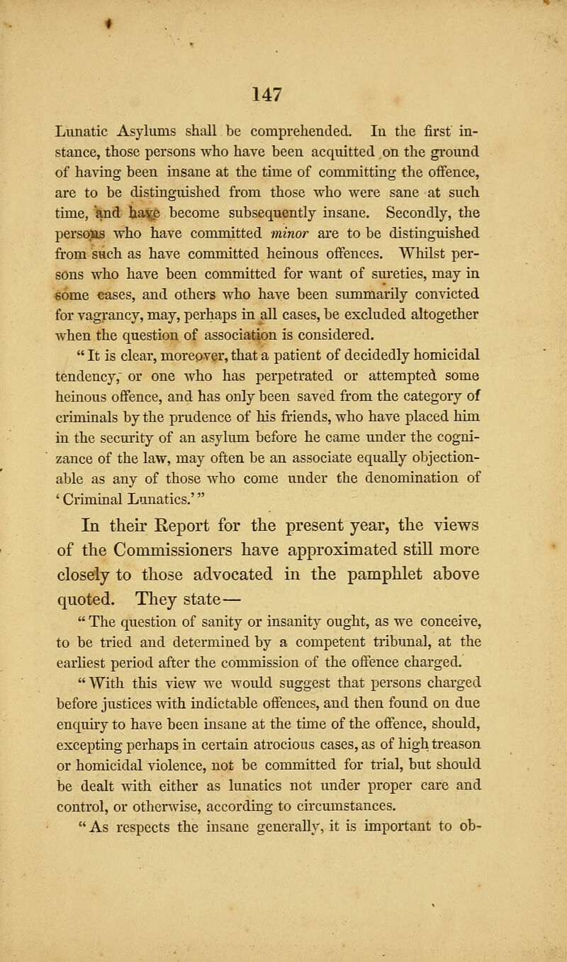 Limatic Asylums shall be comprehended. In the first in- stance, those persons who have been acquitted on the ground of having been insane at the time of committing the offence, are to be distinguished from those who were sane at such time, and ha^e become subsequently insane. Secondly, the persoiis who have committed minor are to be distinguished from such as have committed heinous oflfences. Whilst per- sons who have been committed for want of sureties, may in some eases, and others who have been summarily convicted for vagrancy, may, perhaps in all cases, be excluded altogether when the question of association is considered.  It is clear, moreover, that a patient of decidedly homicidal tendency, or one who has perpetrated or attempted some hemous offence, and has only been saved from the category of criminals by the prudence of his friends, who have placed him in the security of an asylum before he came under the cogni- zance of the law, may often be an associate equally objection- able as any of those who come under the denomination of ' Criminal Lunatics.' In their Eeport for the present year, the views of the Commissioners have approximated still more closely to those advocated in the pamphlet above quoted. They state—  The question of sanity or insanity ought, as we conceive, to be tried and determined by a competent tribunal, at the earliest period after the commission of the offence charged. With this view we would suggest that persons charged before justices mth indictable offences, and then found on due enquiry to have been insane at the time of the offence, should, excepting perhaps in certain atrocious cases, as of high treason or homicidal violence, not be committed for trial, but should be dealt with either as lunatics not under proper care and control, or otherwise, according to circumstances. As respects the insane generally, it is important to ob-