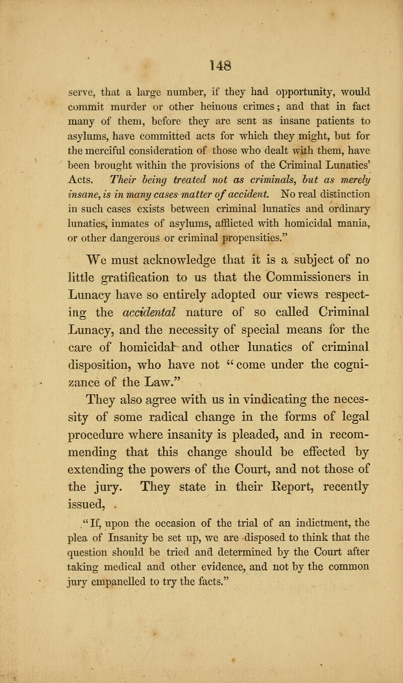 serve, that a large number, if they had opportunity, would commit murder or other heinous crimes; and that in fact many of them, before they are sent as insane patients to asylums, have committed acts for which they might, but for the merciful consideration of those who dealt with them, have been brought witMn the provisions of the Criminal Lunatics' Acts. Their being treated not as criminals, but as merely insane, is in many cases matter of accident. No real distinction in such cases exists between criminal lunatics and ordinary lunatics, inmates of asylums, afflicted with homicidal mania, or other dangerous or criminal propensities. We must acknowledge that it is a subject of no little gratification to us that the Commissioners in Lunacy have so entirely adopted our views respect- ing the accidental nature of so called Criminal Lunacy, and the necessity of special means for the care of homicidal:^ and other lunatics of criminal disposition, who have not  come under the cogni- zance of the Law. They also agree with us in vindicating the neces- sity of some radical change in the forms of legal procedure where insanity is pleaded, and in recom- mending that this change should be effected by extending the powers of the Court, and not those of the jury. They state in their Report, recently issued, . .If, upon the occasion of the trial of an indictment, the plea of Insanity be set up, we are disposed to think that the question should be tried and determined by the Court after taking medical and other evidence, and not by the common jury empanelled to try the facts.