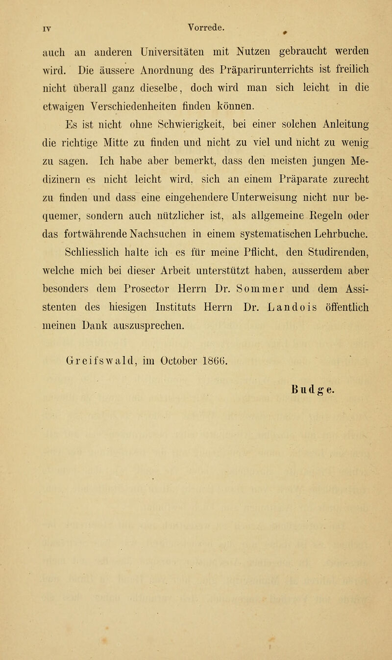 auch au auderen Universitäteu mit Nutzeu gebraucht werden wird. Die äussere Anordnung des Präparirunterrichts ist freilich nicht tiberall ganz dieselbe, doch wird man sich leicht in die etwaigen Verschiedenheiten finden können. Es ist nicht ohne Schwierigkeit, bei einer solchen Anleitung die richtige Mitte zu finden und nicht zu viel und nicht zu wenig zu sagen. Ich habe aber bemerkt, dass den meisten jungen Me- dizinern es nicht leicht wird, sich an einem Präparate zurecht zu finden und dass eine eingehendere Unterweisung nicht nur be- quemer, sondern auch nützlicher ist, als allgemeine Regeln oder das fortwährende Nachsuchen in einem systematischen Lehrbuche, Schliesslich halte ich es für meine Pflicht, den Studirenden, welche mich bei dieser Arbeit unterstützt haben, ausserdem aber besonders dem Prosector Herrn Dr. Sommer und dem Assi- stenten des hiesigen Instituts Herrn Dr. Landois öffentlich meinen Dank auszusprechen. Greifswald, im October 1866. B u d g- e.