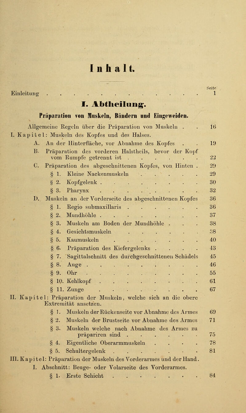 Inhalt. Seite Einleitung 1 I. Abtlieilnng'. Präparatioii ?oii Ulnskeln, Bäuderii und Eiiigoweiden. Allgemeine Regeln über die Präparation von Muskeln . . 16 I. Kai^itel: Muskeln des Kopfes und des Halses. A. An der Hinterfläehe, vor Abnahme des Kopfes . . 19 B- Präparation des vorderen Halstheils, bevor der Kopf vom Rumpfe getrennt ist . . . . . . 2ü C. Präparation des abgeschnittenen Kopfes, von Hinten . 29 § 1. Kleine Nackenmuskeln . . . . . 29 § 2. Kopfgelenk 30 § 3. Pharynx . . . ... . . . 32 D. Muskeln an der Vorderseite des abgeschnittenen Kopfes 36 § 1. Regio submaxillaris ...... 36 § 2. Mundhöhle 37 § 3. Muskeln am Boden der Mundhöhle ... 38 § 4. Gesichtsmuskeln liS § 5. Kaumuskeln ....... 40 § 6. Präparation des Kiefergelenks .... 43 § 7. Sagittalschnitt des durchgeschnittenen Schädels 45 § 8. Auge 46 § 9. Ohr 55 § 10. Kehlkopf 61 § 11. Zunge 67 II. Kapitel: Präparation der Muskeln, welche sich an die obere Extremität ansetzen. § 1. Muskeln der Rückenseite vor Abnahme des Ai'mes 69 § 2. Muskeln der Brustseite vor Abnahme des Armes 71 § 3. Muskeln welche nach Abnahme des Armes zu präpariren sind ...... 75 § 4. Eigentliche Oberarmmuskeln .... 78 § 5. Schultergelenk • .81 III. Kapitel: Präparation der Muskeln des Vorderarmes und der Hand. I. Abschnitt: Beuge- oder Volarseite des Vorderarmes. § 1. Erste Schicht . 84