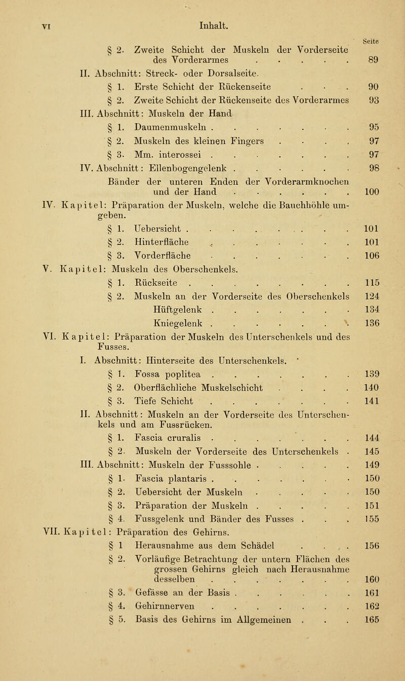 § 2. Zweite Schicht der Muskeln der Vorderseite des Vorderarmes ..... II. Abschnitt: Streck- oder Dorsalseite. § 1. Erste Schicht der Rückenseite § 2. Zweite Schicht der Rückenseite des Vorderarmes III. Abschnitt: Muskeln der Hand § 1. Daumenmuskeln ...... § 2. Muskeln des kleinen Fingers § 3. Mm. interossei ...... IV. x^bschnitt: Ellenbogengelenk ..... Bänder der unteren Enden der Vorderarmknochen und der Hand ..... IV. Kapitel: Präparation der Muskeln, welche die Bauchhöhle um geben. § 1. Uebersicht . . • ..... § 2. Hinterfläche ^. § 3. Vorderfläche V. Kapitel: § 1- § 2. Muskeln des Oberschenkels Rückseite Muskeln an der Vorderseite des Oberschenkels Hüftgelenk Kniegelenk VI. Kapitel: Präparation der Muskeln des Unterschenkels und des Fusses. I. Abschnitt: Hinterseite des Unterschenkels. ' § 1. Fossa Poplitea ...... § 2. Oberflächliche Muskelschicht ... § 3. Tiefe Schicht II. Abschnitt: Muskeln an der Vorderseite des Unterscheu kels und am Fussrücken. § 1. Fascia cruralis ...... § 2. Muskeln der Vorderseite des Unterschenkels III. Abschnitt: Muskeln der Fusssohle .... § 1. Fascia plantaris ...... § 2. Uebersicht der Muskeln Präparation der Muskeln . § 'i. Fussgelenk und Bänder des Fusses VII. Kapitel: Präparation des Gehirns. 'S §3. S 4. Herausnahme aus dem Schädel Vorläufige Betrachtung der untern Flächen des grossen Gehirns gleich nach Herausnahme desselben ...... Gefässe an der Basis ..... Gehirnnerven ...... Basis des Gehirns im Allgemeinen , Seite 89 90 93