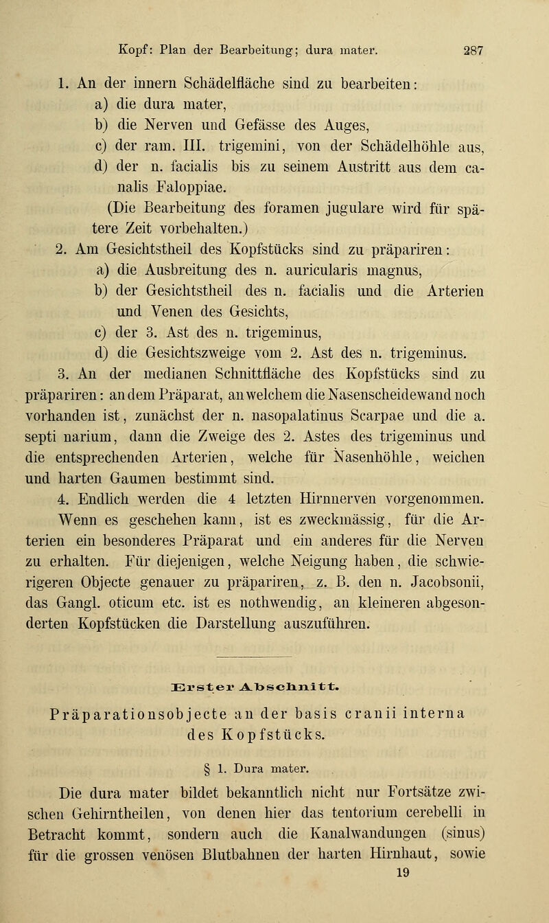 1. An der innern Scliädelfläche sind zu bearbeiten: a) die dura mater, b) die Nerven und Gefässe des Auges, c) der ram. III. trigemini, von der Schädelhöhle aus, d) der n. facialis bis zu seinem Austritt aus dem ca- nahs Faloppiae. (Die Bearbeitung des foramen jugulare wird für spä- tere Zeit vorbehalten.) 2. Am Gesichtstheil des Kopfstücks sind zu präpariren: a) die Ausbreitung des n. auricularis magnus, b) der Gesichtstheil des n. faciahs und die Arterien und Venen des Gesichts, c) der 3. Ast des u. trigeminus, d) die Gesichtszweige vom 2. Ast des n. trigeminus. 3. An der medianen Schnittfläche des Kopfstücks sind zu präpariren: an dem Präparat, an welchem die Nasenscheidewand noch vorhanden ist, zunächst der n. nasopalatinus Scarpae und die a. septi narium, dann die Zweige des 2. Astes des trigeminus und die entsprechenden Arterien, welche für Nasenhöhle, weichen und harten Gaumen bestimmt sind. 4. Endhch werden die 4 letzten Hirnnerven vorgenommen. Wenn es geschehen kann, ist es zweckmässig, für die Ar- terien ein besonderes Präparat und ein anderes für die Nerven zu erhalten. Für diejenigen, welche Neigung haben, die schwie- rigeren Objecte genauer zu präpariren, z. B. den n. Jacobsonii, das Gangl. oticum etc. ist es nothwendig, an kleineren abgeson- derten Kopfstücken die Darstellung auszuführen. Präparationsobjecte an der basis cranii interna des Kopfstücks. § 1. Dura mater. Die dura mater bildet bekannthch nicht nur Fortsätze zwi- schen Gehirntheilen, von denen hier das tentorium cerebelli in Betracht kommt, sondern auch die Kanalwandungen (sinus) für die grossen venösen Blutbahneu der harten Hirnhaut, sowie 19