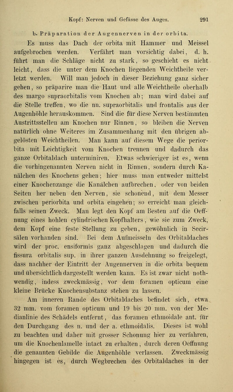 b. Präparation der Au gennerven in der orbita. Es muss das Dach der orbita mit Hammer und Meissel aufgebrochen werden. Verfährt man vorsichtig dabei, d. h. führt man die Schläge nicht zu stark, so geschieht es nicht leicht, dass die unter dem Knochen liegenden Weichtheile ver- letzt werden. Will maiijedoch in dieser Beziehung ganz sicher gehen, so präparire man die Haut und alle Weichtheile oberhalb des margo supraorbitalis vom Knochen ab; man wird dabei auf die Stelle treffen, wo die nn. supraorbitalis und frontalis aus der Augenhöhle herauskommen. Sind die für diese Nerven bestimmten Austrittsstelleu am Knochen nur Rinnen, so bleiben die Nerven natürlich ohne Weiteres im Zusammenhang mit den übrigen ab- gelösten Weichtheilen. Man kann auf diesem Wege die Perior- bita mit Leichtigkeit vom Knochen trennen und dadurch das ganze Orbitaldach unterminiren. Etwas schwieriger ist es, wenn die vorhingenannten Nerven nicht in Rinnen, sondern durch Ka- nälchen des Knochens gehen; hier muss man entweder mittelst einer Knochenzange die Kanälchen aufbrechen, oder von beiden Seiten her neben den Nerven, sie schonend, mit dem Messer zwischen Periorbita und orbita eingehen; so erreicht man gleich- falls seinen Zweck. Man legt den Kopf am Besten auf die Oeff- nung eines hohlen cylindrisehen Kopfhalters , wie sie zum Zweck, dem Kopf eine feste Stellung zu geben, gewöhnlich in Secir- sälen vorhanden sind. Bei dem Aufmeisselu des Orbitaldaches wird der proc. ensiformis ganz abgeschlagen und dadurch die fissura orbitalis sup. in ihrer ganzen Ausdehnung so freigelegt, dass nachher der Eintritt der Augennerven in die orbita bequem und übersichtlich dargestellt werden kann. Es ist zwar nicht noth- wendig, indess zweckmässig, vor dem foramen opticum eine kleine Brücke Knochensubstanz stehen zu lassen. Am inneren Rande des Orbitaldaches befindet sich, etwa 32 mm. vom foramen opticum und 19 bis 20 mm. von der Me- dianlinie des Schädels entfernt, das foramen ethmoidale ant. für den Durchgang des n. und der a. ethmoidalis. Dieses ist wohl zu beachten und daher mit grosser Schonung hier zu verfahren, um die Knochenlamelle intact zu erhalten, durch deren Oeffnung die genannten Gebilde die Augenhöhle verlassen. Zweckmässig hingegen ist es, durch Wegbrechen des Orbitaldaches in der