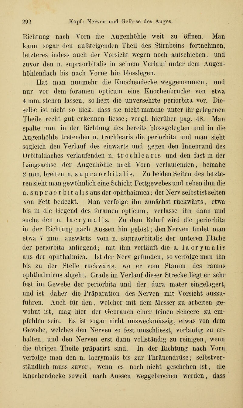 Richtung nach Vorn die Augenhöhle weit zu öffnen. Man kann sogar den aufsteigenden Theil des Stirnbeins fortnehmen, letzteres indess auch der Vorsicht wegen noch aufschieben, und zuvor den n. supraorbitalis in seinem Verlauf unter dem Augen- höhlendach bis nach Vorne hin biossiegen. Hat man nunmehr die Knochendecke weggenommen, und nur vor dem foramen opticum eine Knochenbrücke von etwa 4 mm. stehen lassen, so liegt die unversehrte Periorbita vor. Die- selbe ist nicht so dick, dass sie nicht manche unter ihr gelegenen Theile recht gut erkennen liesse; vergl. hierüber pag. 48. Man spalte nun in der Richtung des bereits blossgelegten und in die Augenhöhle tretenden n. trochlearis die Periorbita und man sieht sogleich den Verlauf des einwärts und gegen den Innenrand des Orbitaldaches verlaufenden n. trochlearis und den fast in der Längsachse der Augenhöhle nach Vorn verlaufenden, beinahe 2 mm. breiten n, s u p r a o r b i t a 1 i s. Zu beiden Seiten des letzte- ren sieht man gewöhnhch eine Schicht Fettgewebes und neben ihm die a. supraorbitalis aus der ophthaimica; der Nerv selbst ist selten von Fett bedeckt. Man verfolge ihn zunächst rückwärts, etwa bis in die Gegend des foramen opticum, verlasse ihn dann und suche den n. lacrymalis. Zu dem Behuf wird die Periorbita in der Richtung nach Aussen hin gelöst; den Nerven findet man etwa 7 mm. auswärts vom n. supraorbitalis der unteren Fläche der Periorbita anliegend; mit ihm verläuft die a. lacrymalis aus der ophthaimica. Ist der Nerv gefunden, so verfolge man ihn bis zu der Stelle rückwärts, wo er vom Stamm des ramus ophthalmicus abgeht. Grade im Verlauf dieser Strecke liegt er sehr fest im Gewebe der Periorbita und der dura mater eingelagert, und ist daher die Präparation des Nerven mit Vorsicht auszu- führen. Auch für den, welcher mit dem Messer zu arbeiten ge- wohnt ist, mag hier der Gebrauch einer feinen Scheere zu em- pfehlen sein. Es ist sogar nicht unzweckmässig, etwas von dem Gewebe, welches den Nerven so fest umschliesst, vorläufig zu er- halten, und den Nerven erst dann vollständig zu reinigen, wenn die übrigen Theile präparirt sind. In der Richtung nach Vorn verfolge man den n, lacrymalis bis zur Thränendrüse; selbstver- ständlich muss zuvor, wenn es noch nicht geschehen ist, die Knochendecke soweit nach Aussen weggebrochen werden, dass