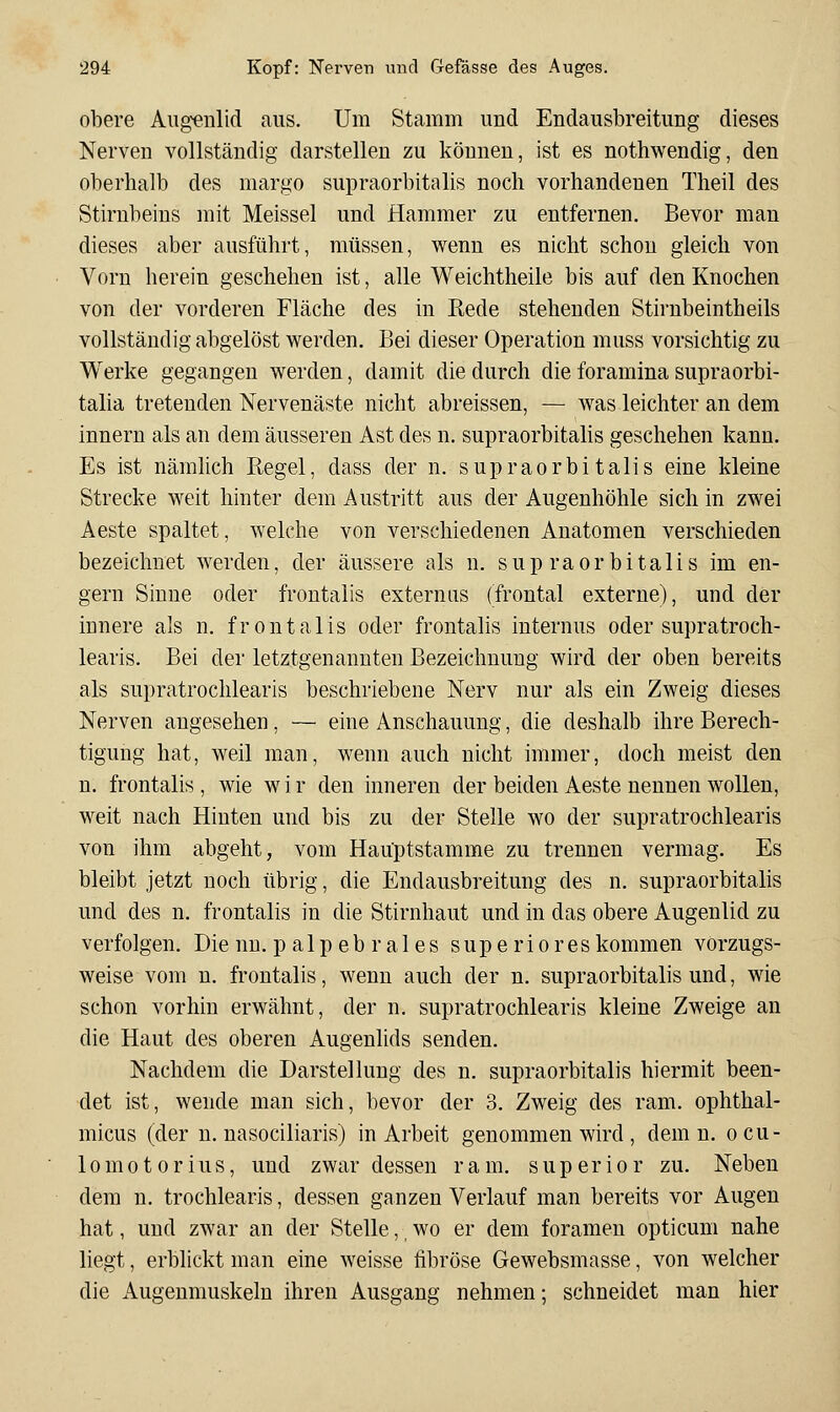 obere Augenlid aus. Um Stamm und Endausbreitung dieses Nerven vollständig darstellen zu können, ist es nothwendig, den oberhalb des margo supraorbitalis noch vorhandenen Theil des Stirnbeins mit Meissel und flammer zu entfernen. Bevor man dieses aber ausführt, müssen, wenn es nicht schon gleich von Vorn herein geschehen ist, alle Weichtheile bis auf den Knochen von der vorderen Fläche des in Rede stehenden Stirubeintheils vollständig abgelöst werden. Bei dieser Operation muss vorsichtig zu Werke gegangen werden, damit die durch die foramina supraorbi- talia tretenden Nervenäste nicht abreissen, — was leichter an dem innern als an dem äusseren Ast des n. supraorbitalis geschehen kann. Es ist nämlich Regel, dass der n. supraorbitalis eine kleine Strecke weit hinter dem Austritt aus der Augenhöhle sich in zwei Aeste spaltet, welche von verschiedenen Anatomen verschieden bezeichnet werden, der äussere als n. supraorbitalis im en- gern Sinne oder frontalis externiis (frontal externe), und der innere als n. frontalis oder frontalis internus oder supratroch- learis. Bei der letztgenannten Bezeichnung wird der oben bereits als supratrochlearis beschriebene Nerv nur als ein Zweig dieses Nerven angesehen, — eine Anschauung, die deshalb ihre Berech- tigung hat, weil man, wenn auch nicht immer, doch meist den n. frontalis , wie w i r den inneren der beiden Aeste nennen wollen, weit nach Hinten und bis zu der Stelle wo der supratrochlearis von ihm abgeht, vom Haüptstamme zu trennen vermag. Es bleibt jetzt noch übrig, die Endausbreitung des n. supraorbitalis und des n. frontalis in die Stirnhaut und in das obere Augenlid zu verfolgen. Die nu. p alp eb r ales supe rio res kommen vorzugs- weise vom n. frontalis, wenn auch der n. supraorbitalis und, wie schon vorhin erwähnt, der n. supratrochlearis kleine Zweige an die Haut des oberen Augenlids senden. Nachdem die Darstellung des n. supraorbitalis hiermit been- det ist, wende man sich, bevor der 3. Zweig des ram. ophthal- micus (der n. nasociliaris) in Arbeit genommen wird , dem n. ocu- 10m010rius, und zwar dessen ram. superior zu. Neben dem n. trochlearis, dessen ganzen Verlauf man bereits vor Augen hat, und zAvar an der Stelle,, wo er dem foramen opticum nahe liegt, erblickt man eine weisse fibröse Gewebsmasse, von welcher die Augenmuskeln ihren Ausgang nehmen; schneidet man hier