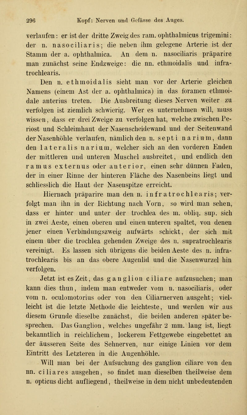 verlaufen: er ist der dritte Zweig des ram. ophthalmicus trigemini: der D. nasociliaris; die neben ihm gelegene Arterie ist der Stamm der a. ophthalmica. An dem n. nasociliaris präparlre man zunächst seine Endzweige: die nn. ethraoidalis und infra- trochlearis. Den n. ethmoidalis sieht man vor der Arterie gleichen Namens (einem Ast der a. ophthalmica) in das foramen ethmoi- dale anterius treten. Die Ausbreitung dieses Nerven weiter zu verfolgen ist ziemlich schwierig. Wer es unternehmen will, muss wissen, dass er drei Zweige zu verfolgen hat, welche zwischen Pe- riost und Schleimhaut der Nasenscheidewand und der Seitenwand der Nasenhöhle verlaufen, nämlich den n. septi nariuni, dann den lateralis narium, welcher sich an den vorderen Enden der mittleren und unteren Muschel ausbreitet, und endlich den ramus externus oder anterior, einen sehr dünnen Faden, der in einer Rinne der hinteren Fläche des Nasenbeins liegt und schliesslich die Haut der Nasenspitze erreicht. Hiernach präparire man den n. infr atrochl ea ris; ver- folgt man ihn in der Richtung nach Vorn, so wird man sehen, dass er hinter und unter der trochlea des m. obliq. sup. sich in zwei Aeste, einen oberen und einen unteren spaltet, von denen jener einen Verbindungszweig aufwärts schickt, der sich mit einem über die trochlea gehenden Zweige des n. supratrochlearis vereinigt. Es lassen sich übrigens die beiden Aeste des n. infra- trochlearis bis an das obere Augenlid und die Nasenwurzel hin verfolgen. Jetzt ist es Zeit, das ganglion ciliare aufzusuchen; man kann dies thun, indem man entweder vom n. nasociliaris, oder vom n. oculomotorius oder von den Ciiiarnerven ausgeht; viel- leicht ist die letzte Methode die leichteste, und werden wir aus diesem Grunde dieselbe zunächst, die beiden anderen später be- sprechen. Das Ganglion, welches ungefähr 2 mm. lang ist, liegt bekannthch in reichlichem, lockerem Fettgewebe eingebettet an der äusseren Seite des Sehnerven, nur einige Linien vor dem Eintritt des Letzteren in die Augenhöhle. Will man bei der Aufsuchung des ganglion cihare von den nn. ciliares ausgehen, so findet man dieselben theilweise dem n. opticus dicht aufliegend, theilweise in dem nicht unbedeutenden