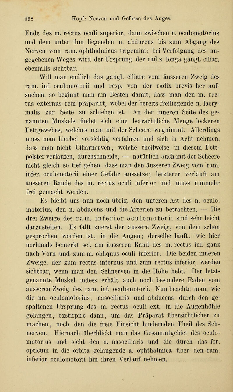 Ende des m. rectus oculi superior, dann zwischen n. oculomotorius und dem unter ihm hegenden n. abducens bis zum Abgang des Nerven vom ram. ophthalmicus trigemini; bei Verfolgung des an- gegebenen Weges wird der Ursprung der radix longa gangl. ciliar, ebenfalls sichtbar. Will man endlich das gangl. ciliare vom äusseren Zweig des ram. inf. oculomotorii und resp. von der radix brevis her auf- suchen, so beginnt man am Besten damit, dass man den m. rec- tus externus rein präparirt, wobei der bereits freiliegende n. lacry- malis zur Seite zu schieben ist. An der inneren Seite des ge- nannten Muskels findet sich eine beträchtliche Menge lockeren Fettgewebes, welches man mit der Scheere wegnimmt. Allerdings muss man hierbei vorsichtig verfahren und sich in Acht nehmen, dass man nicht Ciliarnerven, welche theilweise in diesem Fett- polster verlaufen, durchschneide, ■— natürlich auch mit der Scheere nicht gleich so tief gehen, dass man den äusseren Zweig vom ram. infer. oculomotorii einer Gefahr aussetze; letzterer verläuft am äusseren Kande des m. rectus oculi inferior und muss nunmehr frei gemacht werden. Es bleibt uns nun noch übrig, den unteren Ast des n. oculo- motorius, den n. abducens und die Arterien zu betrachten. — Die drei Zweige des ram. inferior oculomotorii sind sehr leicht darzustellen. Es fällt zuerst der äussere Zweig, von dem schon gesprochen worden ist, in die Augen; derselbe läuft, wie hier nochmals bemerkt sei, am äusseren Rand des m. rectus inf. ganz nach Vorn und zum m. obliquus oculi inferior. Die beiden inneren Zweige, der zum rectus internus und zum rectus inferior, werden sichtbar, wenn man den Sehnerven in die Höhe hebt. Der letzt- genannte Muskel indess erhält auch noch besondere Fäden vom äusseren Zweig des ram. inf. oculomotorii. Nun beachte man, wie die nn. oculomotorius, nasociliaris und abducens durch den ge- spaltenen Ursprung des m. rectus oculi ext. in die Augenhöhle gelangen, exstirpire dann, um das Präparat übersichtlicher zu machen, noch den die freie Einsicht hindernden Theil des Seh- nerven. Hiernach überbhckt man das Gesammtgebiet des oculo- motorius und sieht den n. nasociliaris und die durch das for. opticum in die orbita gelangende a. ophthalmica über den ram. inferior oculomotorii hin ihren Verlauf nehmen.