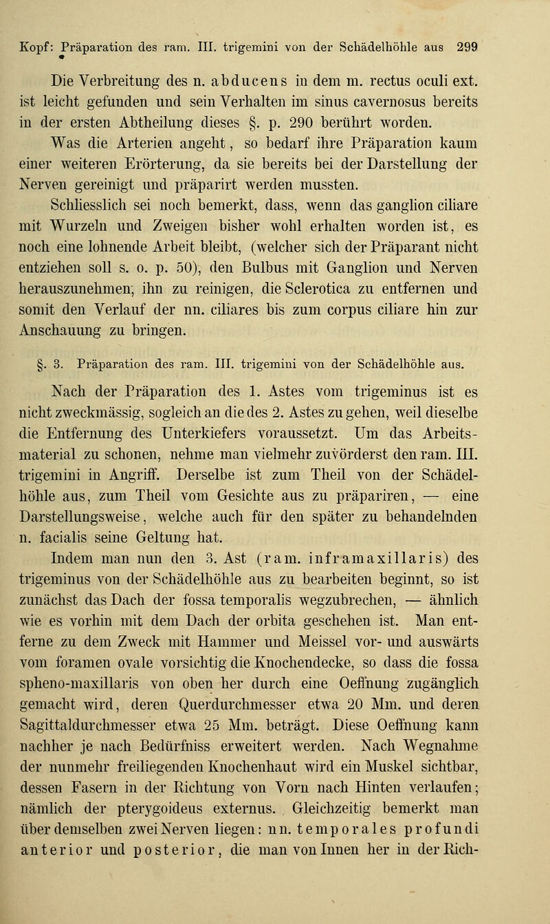Die Verbreitung des n. abducens in dem m. rectus oculi ext. ist leicht gefunden und sein Verhalten im sinus cavernosus bereits in der ersten Abtheilung dieses §. p. 290 berührt worden. Was die Arterien angeht, so bedarf ihre Präparation kaum einer weiteren Erörterung, da sie bereits bei der Darstellung der Nerven gereinigt und präparirt werden mussten. Schliesslich sei noch bemerkt, dass, wenn das ganglion ciliare mit Wurzeln und Zweigen bisher wohl erhalten worden ist, es noch eine lohnende Arbeit bleibt, (welcher sich der Präparant nicht entziehen soll s. o. p. 50), den Bulbus mit Ganglion und Nerven herauszunehmen, ihn zu reinigen, die Sclerotica zu entfernen und somit den Verlauf der nn. ciliares bis zum corpus ciliare hin zur Anschauung zu bringen. §. 3. Präparation des ram. III. trigemini von der Schädelhöhle aus. Nach der Präparation des 1. Astes vom trigeminus ist es nicht zweckmässig, sogleich an die des 2. Astes zu gehen, weil dieselbe die Entfernung des Unterkiefers voraussetzt. Um das Arbeits- material zu schonen, nehme man vielmehr zuvörderst den ram. III. trigemini in Angriff. Derselbe ist zum Theil von der Schädel- höhle aus, zum Theil vom Gesichte aus zu präpariren, — eine Darstellungsweise, welche auch für den später zu behandelnden n. facialis seine Geltung hat. Indem man nun den 3. Ast (ram. infr am axillaris) des trigeminus von der Schädelhöhle aus zu bearbeiten beginnt, so ist zunächst das Dach der fossa temporalis wegzubrechen, — ähnlich wie es vorhin mit dem Dach der orbita geschehen ist. Man ent- ferne zu dem Zweck mit Hammer und Meissel vor- und auswärts vom foramen ovale vorsichtig die Knochendecke, so dass die fossa spheno-maxillaris von oben her durch eine Oeffnung zugänglich gemacht wird, deren Querdurchmesser etwa 20 Mm. und deren Sagittaldurchmesser etwa 25 Mm. beträgt. Diese Oeffnung kann nachher je nach Bedürfniss erweitert werden. Nach Wegnahme der nunmehr freiliegenden Knochenhaut wird ein Muskel sichtbar, dessen Fasern in der Richtung von Vorn nach Hinten verlaufen; nämlich der pterygoideus externus. Gleichzeitig bemerkt man über demselben zwei Nerven liegen: n n. t e m p o r a 1 e s p r o f u n di anterior und posterior, die man von Innen her in der Rieh-