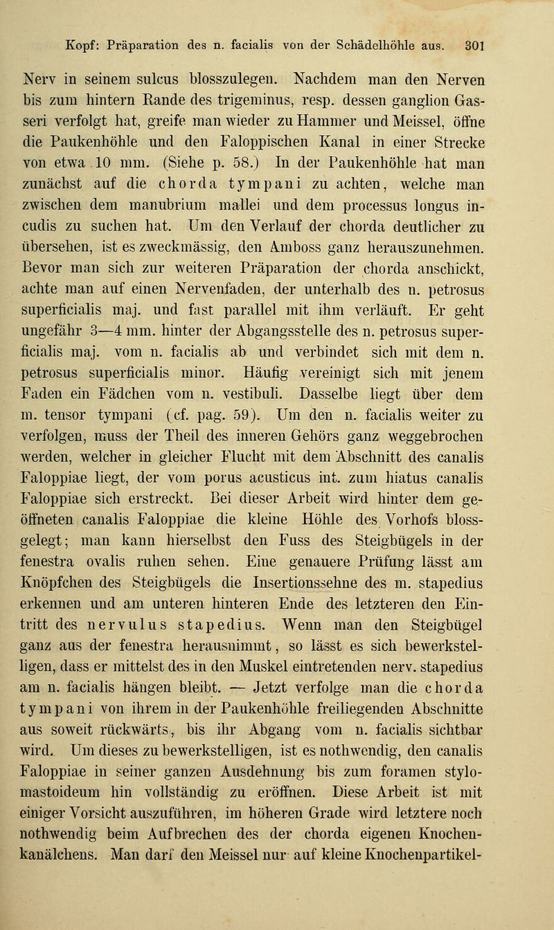 Nerv in seinem sulcus blosszulegen. Nachdem man den Nerven bis zum hintern Rande des trigeminus, resp. dessen ganglion Gas- seri verfolgt hat, greife man wieder zu Hammer undMeissel, öifne die Paukenhöhle und den Faloppischen Kanal in einer Strecke von etwa 10 mm. (Siehe p. 58.) In der Paukenhöhle hat man zunächst auf die chorda tympani zu achten, welche man zwischen dem manubrium mallei und dem Processus longus in- cudis zu suchen hat. Um den Verlauf der chorda deutlicher zu übersehen, ist es zweckmässig, den Ä.mboss ganz herauszunehmen. Bevor man sich zur weiteren Präparation der chorda anschickt, achte man auf einen Nervenfadeu, der unterhalb des n. petrosus superficialis maj. und fast parallel mit ihm verläuft. Er geht ungefähr 3—4 mm. hinter der Abgangsstelle des n. petrosus super- ficialis maj. vom n. facialis ab und verbindet sich mit dem n. petrosus superficialis minor. Häufig vereinigt sich mit jenem Faden ein Fädchen vom n. vestibuli. Dasselbe liegt über dem m. tensor tympani (cf. pag. 59). Um den n. facialis weiter zu verfolgen, muss der Theil des inneren Gehörs ganz weggebrochen werden, welcher in gleicher Flucht mit dem Abschnitt des canalis Faloppiae liegt, der vom porus acusticus int. zum hiatus canalis Faloppiae sich erstreckt. Bei dieser Arbeit wird hinter dem ge- öffneten canalis Faloppiae die kleine Höhle des Vorhofs bloss- gelegt; man kann hierselbst den Fuss des Steigbügels in der fenestra ovalis ruhen sehen. Eine genauere Prüfung lässt am Knöpfchen des Steigbügels die Insertionssehne des m. stapedius erkennen und am unteren hinteren Ende des letzteren den Ein- tritt des nervulus stapedius. Wenn man den Steigbügel ganz aus der fenestra herausnimmt, so lässt es sich bewerkstel- ligen, dass er mittelst des in den Muskel eintretenden nerv, stapedius am n. facialis hängen bleibt. — Jetzt verfolge man die chorda tympani von ihrem in der Paukenhöhle freiliegenden Abschnitte aus soweit rückwärts, bis ihr Abgang vom n. facialis sichtbar wird. Um dieses zu bewerkstelligen, ist es nothwendig, den canalis Faloppiae in seiner ganzen Ausdehnung bis zum foramen stylo- mastoideum hin vollständig zu eröffnen. Diese Arbeit ist mit einiger Vorsicht auszuführen, im höheren Grade wird letztere noch nothwendig beim Aufbrechen des der chorda eigenen Knochen- kanälchens. Man darf den Meissel nur auf kleine Knochenpartikel-