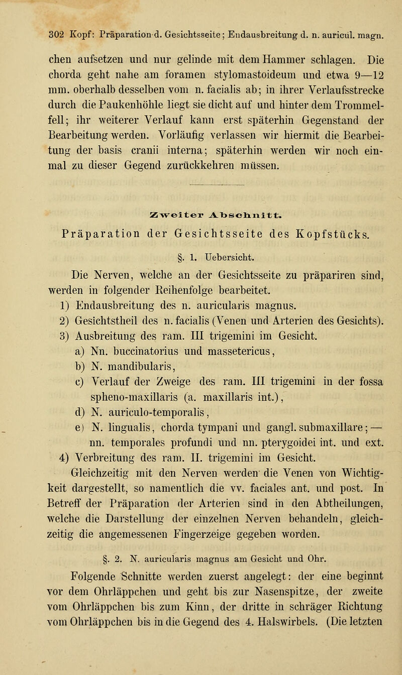 chen aufsetzen und nur gelinde mit dem Hammer schlagen. Die Chorda geht nahe am foramen stylomastoideum und etwa 9—12 mm. oberhalb desselben vom n. facialis ab; in ihrer Verlaufsstrecke durch die Paukenhöhle liegt sie dicht auf und hinter dem Trommel- fell; ihr weiterer Verlauf kann erst späterhin Gegenstand der Bearbeitung werden. Vorläufig verlassen wir hiermit die Bearbei- tung der basis cranii interna; späterhin werden wir noch ein- mal zu dieser Gegend zurückkehren müssen. Zi>veiter A-Tasclinitt. Präparation der Gesichtsseite des Kopfstücks. §. 1. üebersiclit. Die Nerven, welche an der Gesichtsseite zu präpariren sind, werden in folgender Reihenfolge bearbeitet. 1) Endausbreitung des n. auricularis magnus. 2) Gesichtstheil des n. faciahs (Venen und Arterien des Gesichts). 3) Ausbreitung des ram. III trigemini im Gesicht. a) Nn. buccinatorius und massetericus, b) N. mandibularis, c) Verlauf der Zweige des ram. 111 trigemini in der fossa spheno-maxillaris (a. maxillaris int.), d) N. auriculo-temporalis, e) N. lingualis, chorda tympani und gangl. submaxillare; — nn. temporales profundi und nn. pterygoidei int. und ext. 4) Verbreitung des ram. IL trigemini im Gesicht. Gleichzeitig mit den Nerven werden die Venen von Wichtig- keit dargestellt, so namenthch die vv. faciales ant. und post. In Betreif der Präparation der Arterien sind in den Abtheilungen, welche die Darstellung der einzelnen Nerven behandeln, gleich- zeitig die angemessenen Fingerzeige gegeben worden. §. 2. N. auricularis magnus am Gesicht und Ohr. Folgende Schnitte werden zuerst angelegt: der eine beginnt vor dem Ohrläppchen und geht bis zur Nasenspitze, der zweite vom Ohrläppchen bis zum Kinn, der dritte in schräger Richtung vom Ohrläppchen bis in die Gegend des 4. Halswirbels. (Die letzten