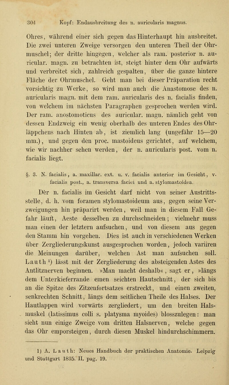 Ohres, während einer sich gegen das Hinterhaupt hin ausbreitet. Die zwei unteren Zweige versorgen den unteren Theil der Ohr- muschel; der dritte hingegen, welcher als ram. posterior n. au- ricular. magn. zu betrachten ist, steigt hinter dem Ohr aufwärts und verbreitet sich, zahlreich gespalten, über die ganze hintere Fläche der Ohrmuschel. Geht man bei dieser Präparation recht vorsichtig zu Werke, so wird man auch die Anastomose des n. auricularis magn. mit dem ram. auricularis des n. facialis finden, von welchem im nächsten Paragraphen gesprochen werden wird. Der ram. anostomoticus des auricular. magn. nämhch geht von dessen Endzweig ein wenig oberhalb des unteren Endes des Ohr- läppchens nach Hinten ab, ist ziemlich lang (ungefähr 15—20 mm.), und gegen den proc. mastoideus gerichtet, auf welchem, wie wir nachher sehen werden, der n. auricularis post. vom n. facialis liegt. §. 3. N. facialis , a. maxillar. ext. u. v. facialis anterior im Gesicht, v. facialis post., a. transversa faciei und a. stylomastoidea. Der n. facialis im Gesicht darf nicht von seüier Austritts- stelle, d. h. vom foramen stylomastoideum aus, gegen seine Ver- zweigungen hin präparirt werden, weil man in diesem Fall Ge- fahr läuft, Aeste desselben zu durchschneiden; vielmehr muss man einen der letztern aufsuchen, und von diesem aus gegen den Stamm hin vorgehen. Dies ist auch in verschiedenen Werken über Zergliederungskunst ausgesprochen worden, jedoch variiren die Meinungen darüber, welchen Ast man aufsuchen soll. L a u t h ^) lässt mit der Zergliederung des absteigenden Astes des Anthtznerven beginnen. »Man macht deshalb« , sagt er, »längs dem ünterkieferrande emen seichten Hautschnitt, der sich bis an die Spitze des Zitzenfortsatzes erstreckt, und einen zweiten, senkrechten Schnitt, längs dem seitlichen Theile des Halses. Der Hautlappen wird vorwärts zergliedert, um den breiten Hals- muskel (latissimus colh s. platysma myoides) blosszulegen: man sieht nun einige Zweige vom dritten Halsnerven, welche gegen das Ohr emporsteigen, durch diesen Muskel hindurchschimmern. 1) A. Lauth: Neues Handbuch der praktischen Anatomie. Leipzig und Stuttgart 1835. II. pag. 19.