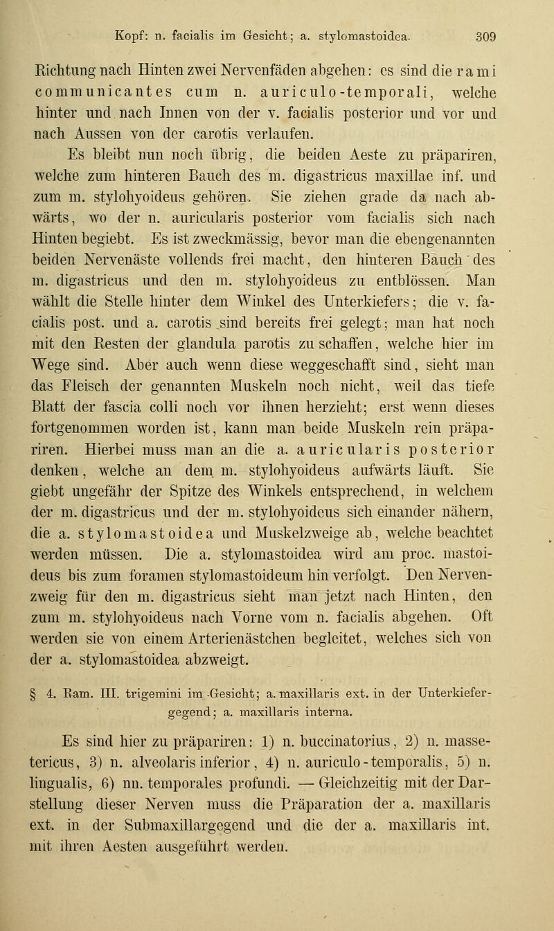 RicMung nach Hinten zwei Nervenfäden abgehen: es sind die ra mi commnnicant es cum n. auriculo-temporali, welche hinter und nach Innen von der v. facialis posterior und vor und nach Aussen von der carotis verlaufen. Es bleibt nun noch übrig, die beiden Aeste zu präpariren, welche zum hinteren Bauch des m. digastricus maxillae inf. und zum m. stylohyoideus gehören, Sie ziehen grade da nach ab- wärts, wo der n. auricularis posterior vom facialis sich nach Hinten begiebt. Es ist zweckmässig, bevor man die ebengenannten beiden Nervenäste vollends frei macht, den hinteren Bauch' des m. digastricus und den m. stylohyoideus zu entblössen. Man wählt die Stelle hinter dem Winkel des Unterkiefers; die v. fa- cialis post. und a, carotis sind bereits frei gelegt; man hat noch mit den Resten der glandula parotis zu schaffen, welche hier im Wege sind. Aber auch wenn diese weggeschafft sind, sieht man das Fleisch der genannten Muskeln noch nicht, weil das tiefe Blatt der fascia colli noch vor ihnen herzieht; erst wenn dieses fortgenommen worden ist, kann man beide Muskeln rein präpa- riren. Hierbei muss man an die a. auricularis posterior denken, welche an dem. m. stylohyoideus aufwärts läuft. Sie giebt ungefähr der Spitze des Winkels entsprechend, in welchem der m. digastricus und der m. stylohyoideus sich einander nähern, die a. stylomastoidea und Muskelzweige ab, welche beachtet werden müssen. Die a. stylomastoidea wird am proc. mastoi- deus bis zum foramen stylomastoideum hin verfolgt. Den Nerven- zweig für den m. digastricus sieht man jetzt nach Hinten, den zum m. stylohyoideus nach Vorne vom n. facialis abgehen. Oft werden sie von einem Arterienästchen begleitet, welches sich von der a. stylomastoidea abzweigt. § 4. Eam. III. trigemini im -Gesicht; a. maxillaris ext. in der Unterkiefer- gegend; a. maxillaris interna. Es sind hier zu präpariren: 1) n. buccinatorius, 2) n. masse- tericus, 3) n. alveolaris inferior, 4) n. auriculo-temporahs, 5) n. lingualis, 6) nn. temporales profundi. —Gleichzeitig mit der Dar- stellung dieser Nerven muss die Präparation der a. maxillaris ext. in der Submaxillargegend und die der a. maxillaris int. mit ihren Aesten ausgeführt Vv'erden.