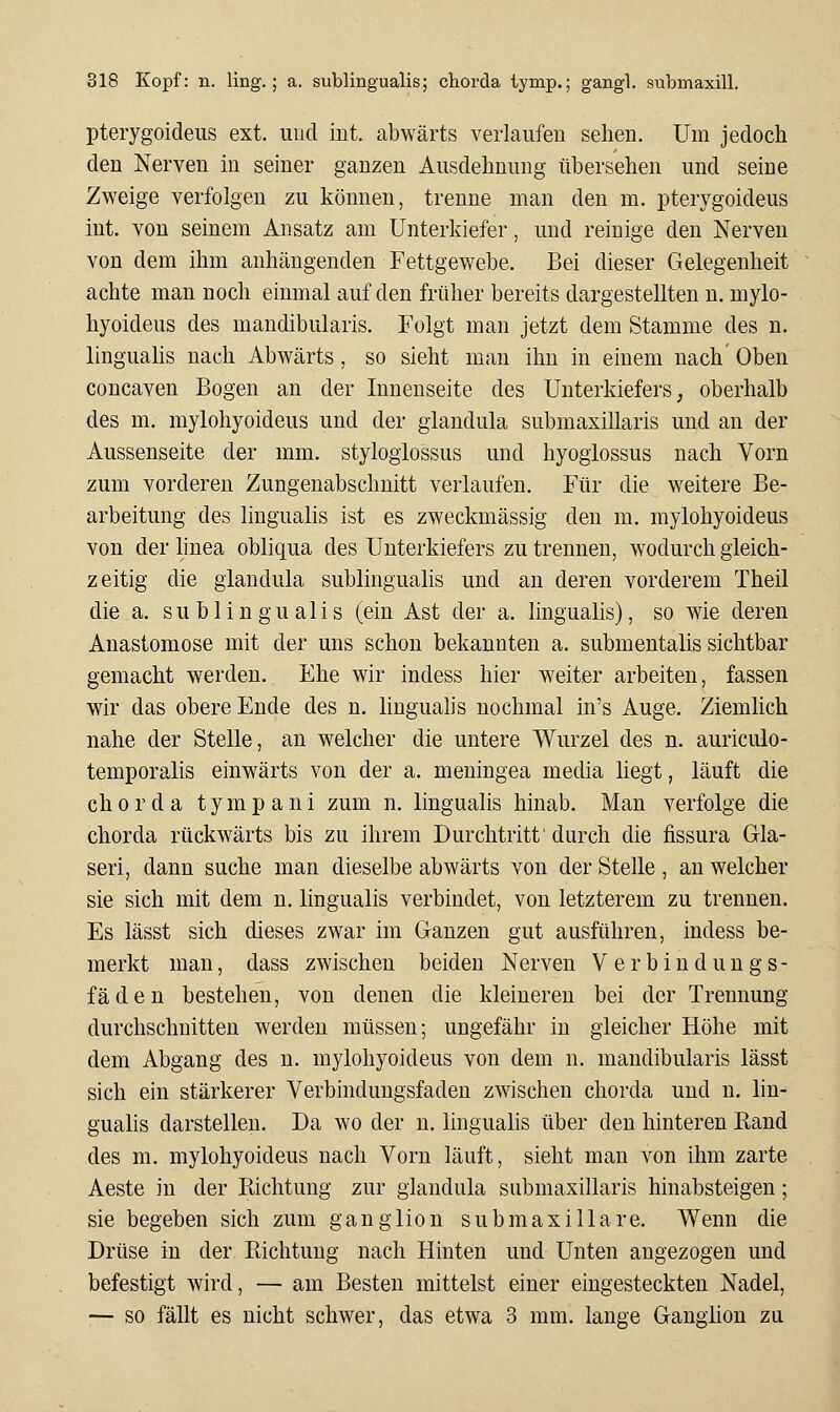 pterygoideus ext. und iut. abwärts verlaufen sehen. Um jedoch den Nerven m seiner ganzen Ausdehnung übersehen und seine Zweige verfolgen zu können, trenne man den m. pterygoideus int. von seinem Ansatz am Unterkiefer, und reinige den Nerven von dem ihm anhängenden Fettgewebe. Bei dieser Gelegenheit achte man noch einmal auf den früher bereits dargestellten n. mylo- hyoideus des mandibularis. Folgt man jetzt dem Stamme des n. linguahs nach Abwärts, so sieht man ihn in einem nach' Oben concaven Bogen an der Innenseite des Unterkiefers, oberhalb des m. mylohyoideus und der glandula submaxillaris und an der Aussenseite der mm. styloglossus und hyoglossus nach Vorn zum vorderen Zungenabschnitt verlaufen. Für die weitere Be- arbeitung des lingualis ist es zweckmässig den m. mylohyoideus von der linea obliqua des Unterkiefers zu trennen, wodurch gieich- zeitig die glandula subungualis und an deren vorderem Theil die a. subungualis (ein Ast der a. lingualis), so wie deren Anastomose mit der uns schon bekannten a. submentalis sichtbar gemacht werden. Ehe wir indess hier weiter arbeiten, fassen wir das obere Ende des n. linguahs nochmal in's Auge. Ziemhch nahe der Stelle, an welcher die untere Wurzel des n. auriculo- temporalis einwärts von der a. meningea media liegt, läuft die ch 0 r d a tym p a ni zum n. lingualis hinab. Man verfolge die chorda rückwärts bis zu ihrem Durchtritt durch die fissura Gla- seri, dann suche man dieselbe abwärts von der Stelle , an welcher sie sich mit dem n. lingualis verbindet, von letzterem zu trennen. Es lässt sich dieses zwar im Ganzen gut ausführen, indess be- merkt man, dass zwischen beiden Nerven V e r b i n d u n g s - fäden bestehen, von denen die kleineren bei der Trennung durchschnitten werden müssen; ungefähr in gleicher Höhe mit dem Abgang des n. mylohyoideus von dem n. mandibularis lässt sich ein stärkerer Verbindungsfaden zwischen chorda und n. lin- gualis darstellen. Da wo der n. lingualis über den hinteren Band des m. mylohyoideus nach Vorn läuft, sieht man von ihm zarte Aeste in der Eichtung zur glandula submaxillaris hinabsteigen; sie begeben sich zum ganglion submaxi IIa re. Wenn die Drüse in der Richtung nach Hinten und Unten angezogen und befestigt wird, — am Besten mittelst einer eingesteckten Nadel, — so fällt es nicht schwer, das etwa 3 mm. lange Ganglion zu