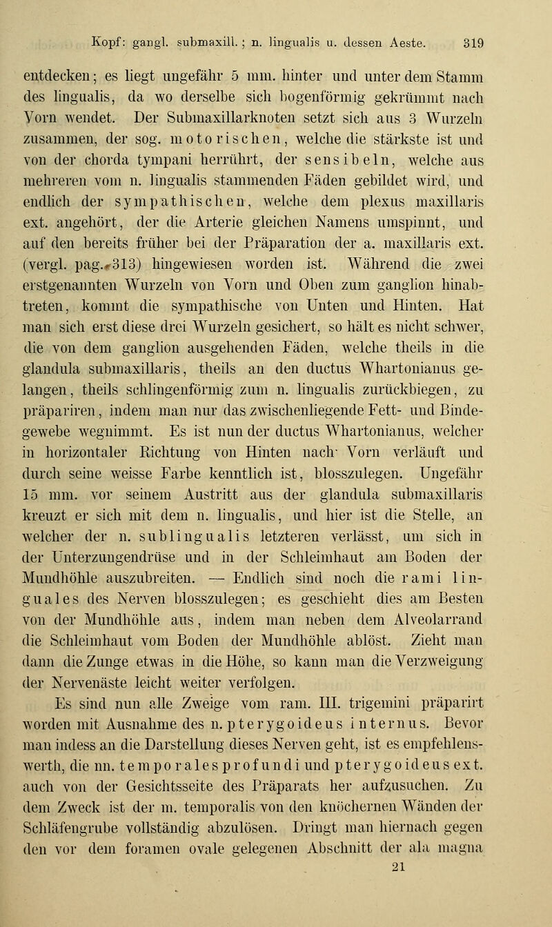 entdecken; es liegt ungefähr 5 mm. hinter und unter dem Stamm des hngualis, da wo derselbe sich bogenförmig gekrümmt nach Vorn wendet. Der Submaxillarknoten setzt sich aus 3 Wurzeln zusammen, der sog. motorischen, welche die stärkste ist und von der chorda tympani herrührt, der sensibeln, welche aus mehreren vom n. lingualis stammenden Fäden gebildet wird, und endlich der sympathischen, welche dem plexus maxillaris ext. angehört, der die Arterie gleichen Namens umspinnt, und auf den bereits früher bei der Präparation der a. maxillaris ext, (vergl. pag.*>313) hingewiesen worden ist. Während die zwei erstgenannten Wurzeln von Vorn und Oben zum ganglion hinab- treten, kommt die sympathische von Unten und Hinten. Hat man sich erst diese drei Wurzeln gesichert, so hält es nicht schwer, die von dem ganglion ausgehenden Fäden, welche theils in die glandula submaxillaris, theils au den ductus Whartonianus ge- langen, theils schlingenförmig zum n. lingualis zurückbiegen, zu präpariren, indem man nur das zwischenliegende Fett- und Binde- gewebe wegnimmt. Es ist nun der ductus Whartonianus, welcher in horizontaler Richtung von Hinten nach- Vorn verläuft und durch seine weisse Farbe kenntlich ist, blosszulegen. Ungefähr 15 mm. vor seinem Austritt aus der glandula submaxillaris kreuzt er sich mit dem n. lingualis, und hier ist die Stelle, an welcher der n. subungualis letzteren verlässt, um sich in der Unterzungendrüse und in der Schleimhaut am Boden der Mundhöhle auszubreiten. — Endlich sind noch die rami lin- guales des Nerven blosszulegen; es geschieht dies am Besten von der Mundhöhle aus, indem man neben dem Alveolarrand die Schleimhaut vom Boden der Mundhöhle ablöst. Zieht man dann die Zunge etwas in die Höhe, so kann man die Verzweigung der Nervenäste leicht weiter verfolgen. Es sind nun alle Zweige vom ram. HI. trigemini präparirt worden mit Ausnahme des n. p t e r y g o id e u s internus. Bevor man indess an die Darstellung dieses Nerven geht, ist es empfehlens- werth, die nn. tempo rales prof undi und pterygoideus ext. auch von der Gesichtsseite des Präparats her aufzusuchen. Zu dem Zweck ist der m. temporalis von den knöchernen Wänden der Schläfengrube vollständig abzulösen. Dringt man hiernach gegen den vor dem foramen ovale gelegenen Abschnitt der ala nuigna 21