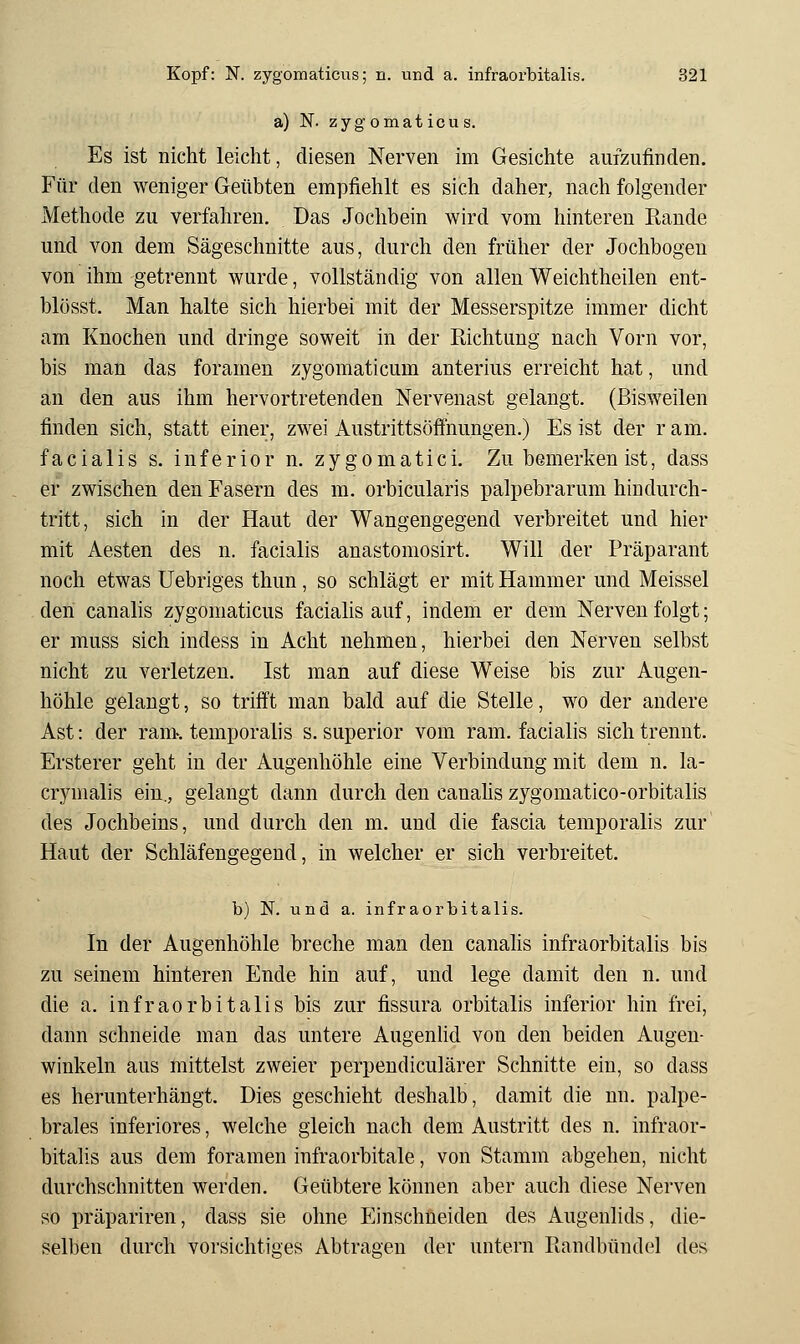 a) N. zygomaticus. Es ist nicht leicht, diesen Nerven im Gesichte aufzufinden. Für den weniger Geübten empfiehlt es sich daher, nachfolgender Methode zu verfahren. Das Jochbein wird vom hinteren Rande und von dem Sägeschnitte aus, durch den früher der Jochbogeu von ihm getrennt wurde, vollständig von allen Weichtheilen ent- blösst. Man halte sich hierbei mit der Messerspitze immer dicht am Knochen und dringe soweit in der Richtung nach Vorn vor, bis man das foramen zygomaticum anterius erreicht hat, und an den aus ihm hervortretenden Nervenast gelangt. (Bisweilen finden sich, statt einer, zwei Austrittsöffnungen.) Es ist der r am. facialis s, inferior n. zygomatici. Zu bemerken ist, dass er zwischen den Fasern des m. orbicularis palpebrarum hindurch- tritt, sich in der Haut der Wangengegend verbreitet und hier mit Aesten des n. facialis anastomosirt. Will der Präparant noch etwas Uebriges thun, so schlägt er mit Hammer und Meissel den canalis zygomaticus facialis auf, indem er dem Nerven folgt; er muss sich indess in Acht nehmen, hierbei den Nerven selbst nicht zu verletzen. Ist man auf diese Weise bis zur Augen- höhle gelangt, so trifft man bald auf die Stelle, wo der andere Ast: der ranx temporalis s. superior vom ram. facialis sich trennt. Ersterer geht in der Augenhöhle eine Verbindung mit dem n. la- crynialis ein., gelangt dann durch den canahs zygomatico-orbitalis des Jochbeins, und durch den m. und die fascia temporalis zur Haut der Schläfengegend, in welcher er sich verbreitet. b) N. und a. infraorbitalis. In der Augenhöhle breche man den canahs infraorbitalis bis zu seinem hinteren Ende hin auf, und lege damit den n. und die a. infraorbitalis bis zur fissura orbitalis inferior hin frei, dann schneide man das untere Augenhd von den beiden Augen- winkeln aus mittelst zweier perpendiculärer Schnitte ein, so dass es herunterhängt. Dies geschieht deshalb, damit die nn. palpe- brales inferiores, welche gleich nach dem Austritt des n. infraor- bitahs aus dem foramen infraorbitale, von Stamm abgehen, nicht durchschnitten werden. Geübtere können aber auch diese Nerven so präpariren, dass sie ohne Einschneiden des Augenlids, die- selben durch vorsichtiges Abtragen der untern Randbündel des