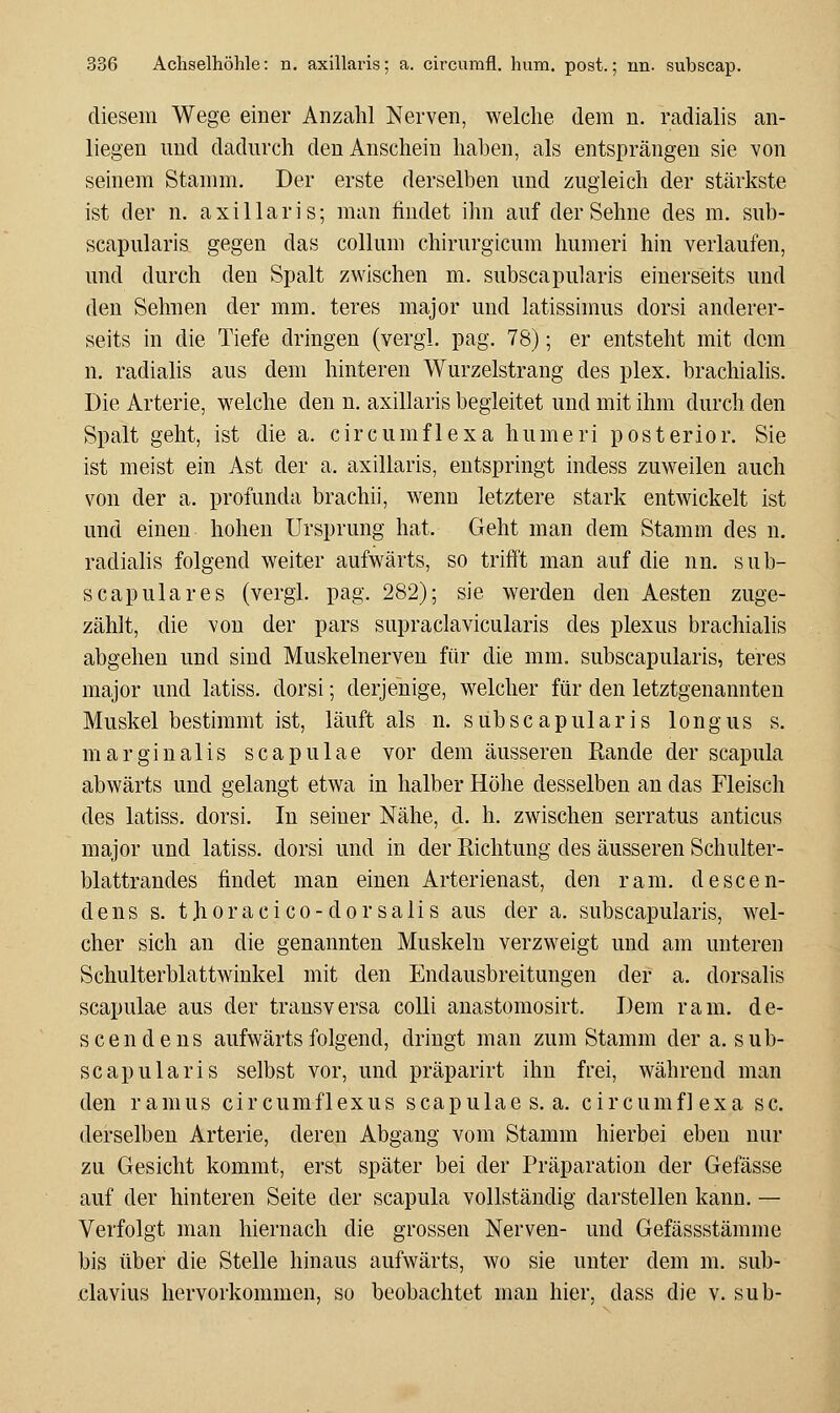 diesem Wege einer Anzahl Nerven, welche dem u. radialis an- liegen und dadurch den Anschein haben, als entsprängen sie von seinem Stamm. Der erste derselben und zugleich der stärkste ist der n. axillaris; man findet ihn auf der Sehne des m. sub- scapularis gegen das collum chirurgicum humeri hin verlaufen, und durch den Spalt zwischen m. subscapularis einerseits und den Sehnen der mm. teres major und latissimus dorsi anderer- seits in die Tiefe dringen (vergl. pag. 78); er entsteht mit dem n. radialis aus dem hinteren Wurzelstrang des plex. brachialis. Die Arterie, welche den n. axillaris begleitet und mit ihm durch den Spalt geht, ist die a. circumflexa humeri posterior. Sie ist meist ein Ast der a. axillaris, entspringt indess zuweilen auch von der a. profunda brachii, wenn letztere stark entwickelt ist und einen hohen Ursprung hat. Geht man dem Stamm des n. radialis folgend weiter aufwärts, so trifft man auf die nn. sub- scapulares (vergl. pag. 282); sie werden den Aesten zuge- zählt, die von der pars supraclavicularis des plexus brachialis abgehen und sind Muskelnerveu für die mm. subscapularis, teres major und latiss. dorsi; derjenige, welcher für den letztgenannten Muskel bestimmt ist, läuft als n. subscapularis 1 o n g u s s. margiualis scapulae vor dem äusseren Rande der scapula abwärts und gelangt etwa in halber Höhe desselben an das Fleisch des latiss. dorsi. In seiner Nähe, d. h. zwischen serratus anticus major und latiss. dorsi und in der Richtung des äusseren Schulter- blattrandes findet man einen Arterienast, den ram. descen- dens s. tjioracico-dorsalis aus der a. subscapularis, wel- cher sich an die genannten Muskeln verzweigt und am unteren Schulterblattwinkel mit den Endausbreitungen der a. dorsalis scapulae aus der transversa colli anastomosirt. Dem ram. de- scendens aufwärts folgend, dringt man zum Stamm der a. sub- scapularis selbst vor, und präparirt ihn frei, während man den ramus circumflexus scapulae s.a. circumflexa sc. derselben Arterie, deren Abgang vom Stamm hierbei eben nur zu Gesicht kommt, erst später bei der Präparation der Gefässe auf der hinteren Seite der scapula vollständig darstellen kann. — Verfolgt man hiernach die grossen Nerven- und Gefässstämme bis über die Stelle hinaus aufwärts, wo sie unter dem m. sub- clavius hervorkommen, so beobachtet man hier, dass die v. sub-
