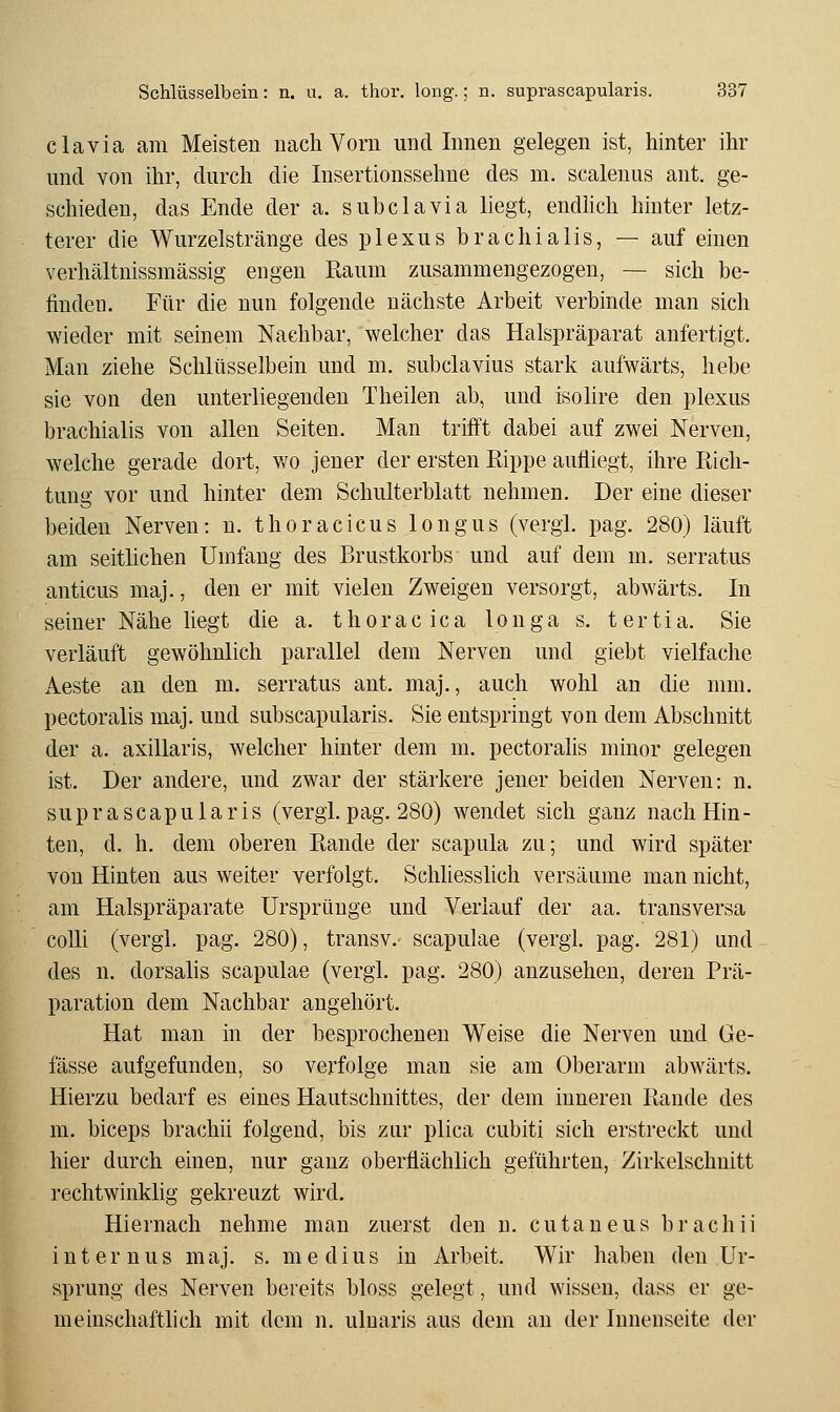 clavia am Meisten nach Vorn und Innen gelegen ist, hinter ihr und von ihr, durch die Insertionssehne des m. scalenus ant. ge- schieden, das Ende der a. subclavia liegt, endhch hinter letz- terer die Wurzelstränge des plexus brachialis, — auf einen verhältnissmässig engen Raum zusammengezogen, — sich be- finden. Für die nun folgende nächste Arbeit verbinde man sich wieder mit seinem Nachbar, welcher das Halspräparat anfertigt. Man ziehe Schlüsselbein und m. subclavius stark aufwärts, hebe sie von den unterliegenden Theilen ab, und isolire den plexus brachialis von allen Seiten. Man trifft dabei auf zwei Nerven, welche gerade dort, wo jener der ersten Rippe aufliegt, ihre Rich- tung vor und hinter dem Schulterblatt nehmen. Der eine dieser beiden Nerven: n. thoracicus longus (vergl. pag. 280) läuft am seitlichen Umfang des Brustkorbs und auf dem m. serratus anticus maj., den er mit vielen Zweigen versorgt, abwärts. In seiner Nähe liegt die a. thoracica longa s. tertia. Sie verläuft gewöhnlich parallel dem Nerven und giebt vielfache Aeste an den m. serratus ant. maj., auch wohl an die mm. pectoralis maj. und subscapularis. Sie entspringt von dem Abschnitt der a. axillaris, welcher hinter dem m. pectoralis minor gelegen ist. Der andere, und zwar der stärkere jener beiden Nerven: n. suprascapularis (vergi. pag. 280) wendet sich ganz nach Hin- ten, d. h. dem oberen Rande der scapula zu; und wird später von Hinten aus weiter verfolgt. Schliesslich versäume man nicht, am Halspräparate Ursprünge und Verlauf der aa. transversa colli (vergl. pag. 280), transv.- scapulae (vergl. pag. 281) und des n. dorsalis scapulae (vergl. pag. 280) anzusehen, deren Prä- paration dem Nachbar angehört. Hat man in der besprochenen Weise die Nerven und Ge- fässe aufgefunden, so verfolge man sie am Oberarm abwärts. Hierzu bedarf es eines Hautschnittes, der dem inneren Rande des m. biceps brachii folgend, bis zur plica cubiti sich erstreckt und hier durch einen, nur ganz oberflächlich geführten, Zirkelschnitt rechtwinklig gekreuzt wird. Hiernach nehme man zuerst den u. cutaneus brachii internus maj. s. niedius in Arbeit. Wir haben den Ur- sprung des Nerven bereits bloss gelegt, und wissen, dass er ge- meinschaftlich mit dem n, ulnaris aus dem an der Innenseite der
