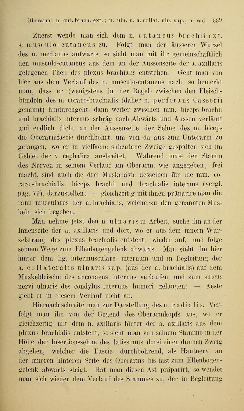 Zuerst wende man sich dem n. cutaneiis bracliii ext. s. musculo-cutaneiis zu. Folgt man der äusseren Wurzel des n. niedianus aufwärts, so sieht man mit ihr gemeinschaftlich den musculo-cutaneus aus dem an der Aussenseite der a. axillaris gelegenen Theil des plexiis brachiahs entstehen. Geht man von hier aus dem Verlauf des n. musculo-cutaneus nach, so bemerkt man, dass er (wenigstens in der Regel) zwischen den Fleisch- bündeln des m. coraco-brachialis (daher n. perforans Gasserii genannt) hindurchgeht, dann weiter zwischen mm. biceps brachii und brachiahs internus schräg nach Abwärts und Aussen verläuft und endlich dicht an der Aussenseite der Sehne des m. biceps die Oberarmfascie durchbohrt, um von da aus zum Unterarm zu gelangen, wo er ni vielfache subcutane Zweige gespalten sich im Gebiet der v. ceplialica ausbreitet. Während man den Stamm des Nerven in seinem Verlauf am Oberarm, wie angegeben, frei macht, sind auch die drei Muskeläste desselben für die mm. co- raco-brachialis, biceps brachii und brachialis internus (vergl. pag. 79), darzustellen; — gleichzeitig mit ihnen präparire man die rami musciilares der a. brachialis, welche -zu den genannten Mus- keln sich begeben. Man nehme jetzt den n. ulnarisin Arbeit, suche ihn ander Innenseite der a. axillaris und dort, wo er aus dem innern Wur- zelstrang des plexus brachiahs entsteht, wieder auf, und folge seinem Wege zum Ellenbogengelenk abwärts. Man sieht ihn hier hinter dem lig. intermusculare internum und in Begleitung der a. coUateralis uluaris sup. (aus der a. brachialis) auf dem Muskelfleische des anconaeus internus verlaufen, und zum sulcus nervi ulnaris des condylus internus humeri gelangen; — Aeste giebt er in diesem Verlauf nicht ab. Hiernach schreite man zur Darstellung des n. r a d i a 1 i s. Ver- folgt man ihn von der Gegend des Oberarmkopfs aus, wo er gleichzeitig mit dem n. axillaris hinter der a. axillaris aus dem plexus brachialis entsteht, so sieht man von seinem Stamme in der Höhe der lusertionssehne des latissimus dorsi einen dünnen Zweig abgehen, welcher die Fascie durchbohrend, als Hautnerv an der inneren hinteren Seite des Oberarms bis fast zum Elleuliogen- gelenk abwärts steigt. Hat man diesen Ast präparirt, so wendet man sich wieder dem Verlauf des Stammes zu, der in Begleitung