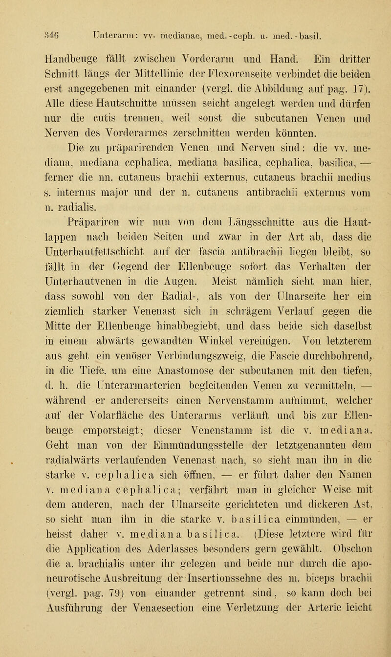 Handbcuge fällt zwischen Vurderariu und Hand. Ein dritter Schnitt längs der Mittellinie der Flexorenseite verbindet die beiden erst angegebenen mit einander (vergl. die Abbildung auf pag. 17). Alle diese Hautschnitte müssen seicht angelegt werden und dürfen nur die cutis trennen, weil sonst die subcutanen Venen und Nerven des Vorderarmes zerschnitten werden könnten. Die zu präparirenden Venen und Nerven sind: die vv. me- diana, mediana cephalica, mediana basilica, cephalica, basilica, — ferner die nn. cutaneus brachii externus, cutaneus brachii medius s. internus major und der n. cutaneus antibrachii externus vom n. radialis. Präpariren wir nun von dem Längsschnitte aus die Haut- lappen nach beiden Seiten und zwar in der Art ab, dass die Unterhautfettschicht auf der fascia antibrachii liegen bleibt, so fällt in der Gegend der Ellenbeuge sofort das Verhalten der Unterhautvenen in die Augen. Meist nämlich sieht mau hier, dass sowohl von der Radial-, als von der Ulnarseite her ein ziemlich starker Venenast sich in schrägem Verlauf gegen die Mitte der Ellenbeuge hinabbegiebt, und dass beide sich daselbst in einem abwärts gewandten Winkel vereinigen. Von letzterem aus geht ein venöser Verbindungszweig, die Fascie durchbohrend, in die Tiefe, um eine Anastomose der subcutanen mit den tiefen, d. h. die Unterarmarterieu begleitenden Venen zu vermitteln, — während er andei'erseits einen Nervenstamm aufninunt, welcher auf der Volarfläche des Unterarms verläuft und bis zur Ellen- beuge emporsteigt; dieser Venenstamm ist die v. mediana. Geht man von der Einmündungsstelle der letztgenannten dem radialwärts verlaufenden Venenast nach, so sieht man ihn in die starke v. cephalica sich öffnen, — er führt daher den Namen V. mediana cephalica; verfährt man in gleicher Weise mit dem anderen, nach der Ulnarseite gerichteten und dickeren Ast, so sieht man ihn hi die starke v. basilica einmünden, — er heisst daher v. mediana basilica. (Diese letztere wird für die AppUcation des Aderlasses besonders gern gewählt. Obschon die a. brachialis unter ihr gelegen und beide nur durch die apo- neurotische Ausbreitung derlnsertionssehne des m. biceps brachii (vergl. pag. 79) von einander getrennt sind, so kann doch bei Ausführung der Venaesection eine Verletzung der Arterie leicht