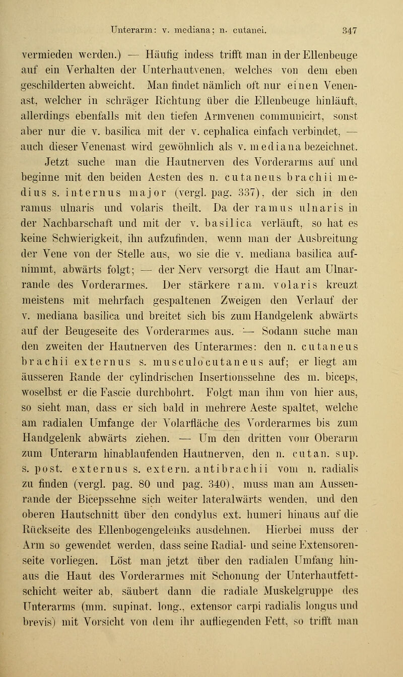 vermieden werden.) — Häufig indess trifft man in der EUeubeuge auf ein Verhalten der Unterhautveneu. welches von dem eben geschilderten abweicht. Man findet nämlich oft nur einen Venen- ast, welcher in schräger Richtung über die Ellenbeuge hinläuft, allerdings ebenfalls mit den tiefen Armvenen communicirt, sonst aber nur die v. basilica mit der v. cephalica einfach verbindet, — auch dieser Venenast wird gewöhnlich als v. mediana bezeichnet. Jetzt suche man die Hautnerven des Vorderarms auf und beginne mit den beiden Aesten des n. cutaneus brachii me- dius s. internus major (vergl. pag. 337), der sich in den ramus ulnaris und volaris theilt. Da der ramus ulnaris in der Nachbarschaft und mit der v. basilica verläuft, so hat es keine Schwierigkeit, ihn aufzufinden, wenn mau der Ausbreitung der Vene von der Stelle aus, wo sie die v. mediana basilica auf- nimmt, abwärts folgt; — der Nerv versorgt die Haut am ülnar- rande des Vorderarmes. Der stärkere ram. volaris kreuzt meistens mit mehrfach gespaltenen Zweigen den Verlauf der V. mediana basilica und breitet sich bis zum Handgelenk abwärts auf der Beugeseite des Vorderarmes aus. ^- Sodann suche man den zweiten der Hautnerven des Unterarmes: den n. cutaneus brachii externus s. musculocutaneus auf; er liegt am äusseren Rande der cylindrischen Insertionssehne des m. biceps, woselbst er die Fascie durchbohrt. Folgt man ihm von hier aus, so sieht man, dass er sich bald in mehrere Aeste spaltet, welche am radialen Umfange der Volarfläche des Vorderarmes bis zum Handgelenk abwärts ziehen. — Um den dritten vout Oberarm zum Unterarm hinablaufenden Hautnerven, den n. cutan. sup. s. post. externus s. extern, antibrachii vom n. radialis zu finden (vergl. pag. 80 und pag. 340), muss man am Aussen- rande der Bicepssehne sich weiter lateralwärts wenden, und den oberen Hautschnitt über den condylus ext. hunieri hinaus auf die Rückseite des Ellenbogengelenks ausdehnen. Hierbei muss der Arm so gewendet werden, dass seine Radial- und seine Extensoren- seite vorliegen. Löst man jetzt über den radialen Umfang hin- aus die Haut des Vorderarmes mit Schonung der Unterhautfett- schicht weiter ab, säubert dann die radiale Muskelgruppe des Unterarms (mm. supinat. long., extensor cai'pi radialis longus und brevis) mit Vorsicht von dem ihr aufliegenden Fett, so trifft man