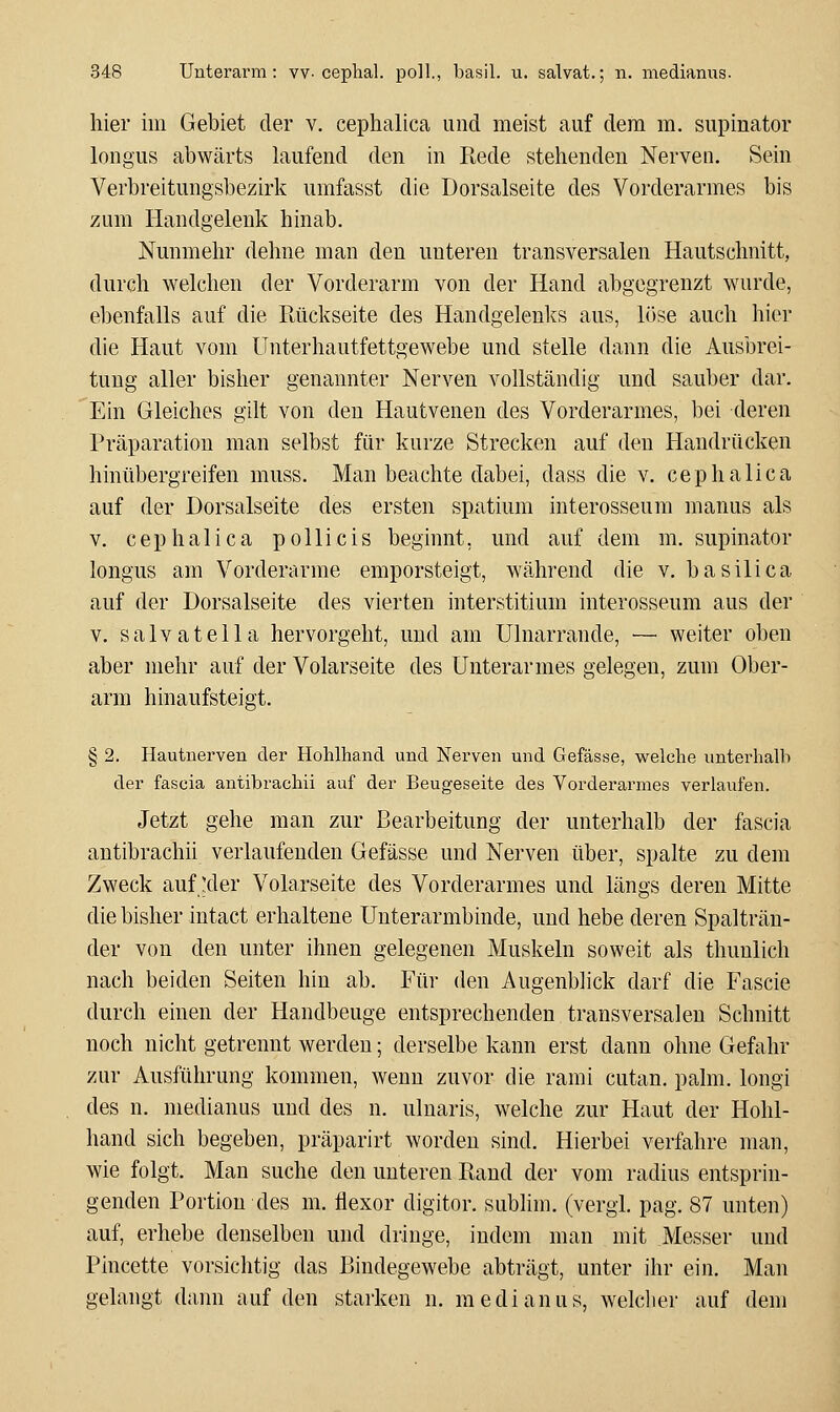 hier iin Gebiet der v. cephalica und meist auf dem m. supinator longus abwärts laufend den in Rede stehenden Nerven. Sein Verbreitungsbezirk umfasst die Dorsalseite des Vorderarmes bis zum Handgelenk hinab. Nunmehr dehne man den unteren transversalen Hautschnitt, durch welchen der Vorderarm von der Hand abgegrenzt wurde, ebenfalls auf die Rückseite des Handgelenks aus, l()se auch hier die Haut vom Unterhautfettgewebe und stelle dann die Ausbrei- tung aller bisher genannter Nerven vollständig und sauber dar. Ein Gleiches gilt von den Hautvenen des Vorderarmes, bei deren Präparatiou man selbst für kurze Strecken auf den Handrücken hinübergreifen muss. Man beachte dabei, dass die v. cephalica auf der Dorsalseite des ersten spatium interosseum manus als V. cephalica pollicis beginnt, und auf dem m. supinator longus am Vorderarme emporsteigt, während die v. basilica auf der Dorsalseite des vierten interstitium interosseum aus der V. salvatella hervorgeht, und am Ulnarrande, — weiter oben aber mehr auf der Volarseite des Unterarmes gelegen, zum Ober- arm hinaufsteigt. § 2. Hautiierven der Hohlhand und Nerven und Gefässe, welche unterhalb der fascia antibrachii auf der Beugeseite des Vorderarmes verlaufen. Jetzt gehe man zur Bearbeitung der unterhalb der fascia antibrachii verlaufenden Gefässe und Nerven über, spalte zu dem Zweck auf :der Volarseite des Vorderarmes und längs deren Mitte die bisher intact erhaltene Uuterarmbinde, und hebe deren Spalträu- der von den unter ihnen gelegenen Muskeln soweit als thunlich nach beiden Seiten hin ab. Für den Augenblick darf die Fascie durch einen der Handbeuge entsprechenden transversalen Schnitt noch nicht getrennt werden; derselbe kann erst dann ohne Gefahr zur Ausführung kommen, wenn zuvor die rami cutan. palm. longi des n. medianus und des n. ulnaris, welche zur Haut der Hohl- hand sich begeben, präparirt worden sind. Hierbei verfahre man, wie folgt. Man suche den unteren Rand der vom radius entsprin- genden Portion des m. flexor digitor. subhm. (vergi, pag. 87 unten) auf, erhebe denselben und dringe, indem man mit Messer und Pincette vorsichtig das Bindegewebe abträgt, unter ihr ein. Man gelangt dann auf den starken n. medianus, welclier auf dem