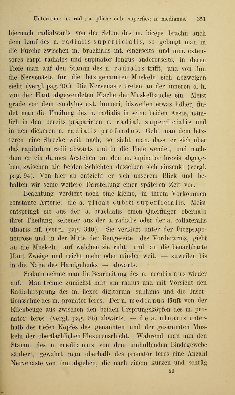 hiernach radialwärts von der Sehne des m. biceps brachii auch dem Lauf des n. radialis superficialis, so gelangt man in die Furche zwischen m. brachialis int. einerseits und mm. exteu- sores carpi radiales und supinator longus andererseits, in deren Tiefe man auf den Stamm des n. radialis trifft, und von ihm die Nervenäste für die letztgenannten Muskeln sich abzweigen sieht (vergl. pag. 90.) Die Nervenäste treten an der inneren d. h. von der Haut abgeweudeten Fläche der Muskelbäuche ein. Meist grade vor dem condylus ext. humeri, bisweilen etwas liöher, fin- det man die Theilung des n. radialis in seine beiden Aeste, näm- lich in den bereits präparirten n. radial, superficialis und in den dickeren n. radialis profundus. Geht man dem letz- teren eine Strecke weit nach, so sieht man, dass er sich über das capitulum radii abwärts und in die Tiefe wendet, und nach- dem er ein dünnes Aestchen an den m. supinator brevis abgege- ben, zwischen die beiden Schichten desselben sich einsenkt (vergl. pag. 94). Von hier ab entzieht er sich unserem Blick und be- halten wir seine weitere Darstellung einer späteren Zeit vor. Beachtung verdient noch eine kleine, in ihrem Vorkommen constante Arterie: die a. plicae cubiti superficialis. Meist entspringt sie aus der a. brachialis einen Querfinger oberhalb ihrer Theilung, seltener aus der a. radialis oder der a. coUateralis ulnaris inf. (vergl. pag. 340). Sie verläuft unter der Bicepsapo- ueurose und in der Mitte der Beugeseite des Vorderarms, giebt an die Muskeln, auf welchen sie ruht, und an die benachbarte Haut Zweige und reicht mehr oder minder weit, — zuweilen bis in die Nähe des Handgelenks — abwärts. Sodann nehme man die Bearbeitung des n. medianus wieder auf. Man trenne zunächst hart am radius und mit Vorsicht den Radialursprung des m. flexor digitorum subhmis und die Inser- tionssehnedesm. Pronator teres. Der n. medianus läuft von der Ellenbeuge aus zwischen den beiden Ursprungsköpfen des m. Pro- nator teres (vergl. pag. 86) abwärts, — die a. ulnaris unter- halb des tiefen Kopfes des genannten und der gesammten Mus- keln der oberflächlichen Flexorenschicht. Während man nun den Stamm des n. medianus von dem umhüllenden Bindegewebe säubert, gewahrt man oberhalb des pronator teres eine Anzahl Nervenäste von ihm abgehen, die nach einem kurzen und schräg 23