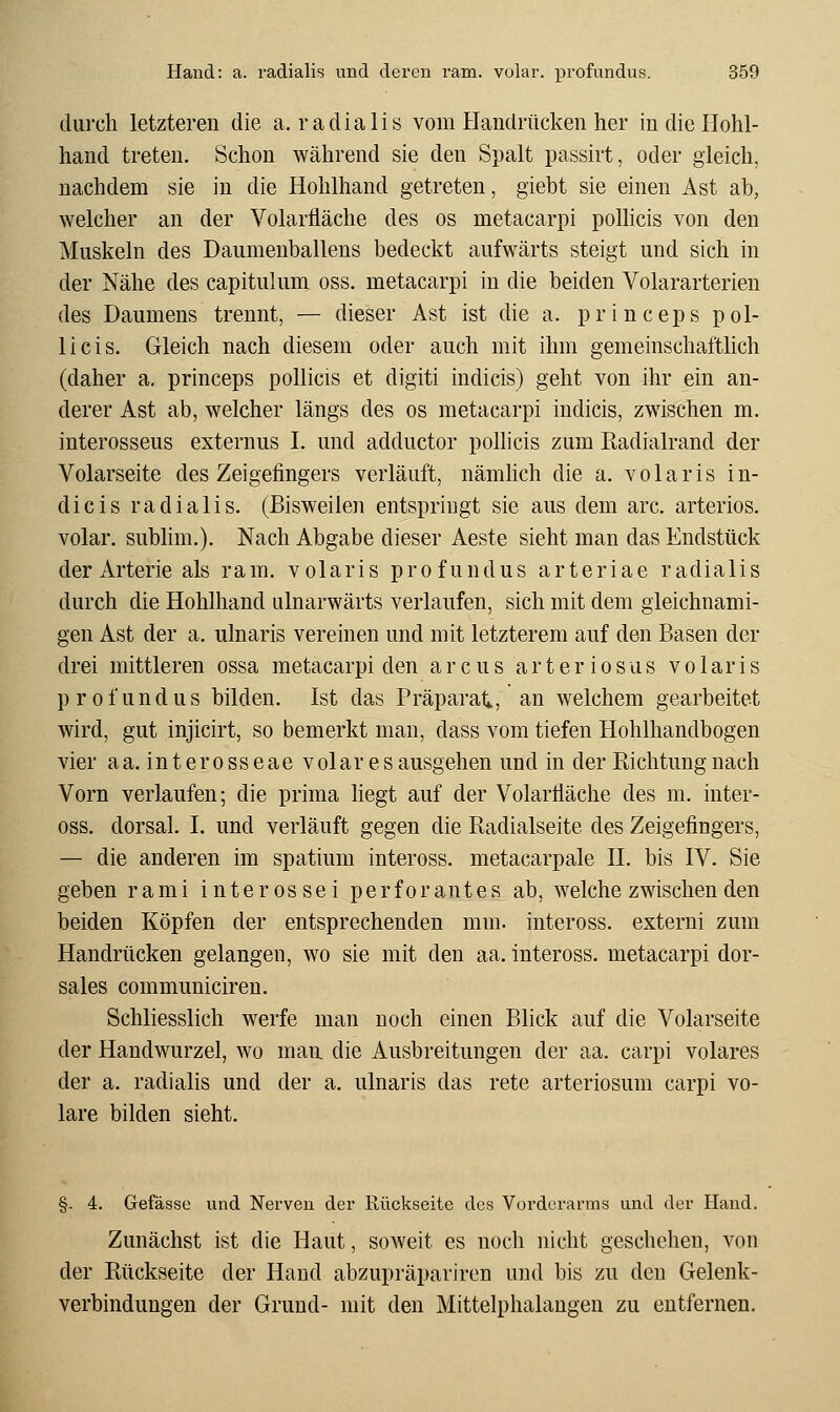 durch letzteren die a. r a d i a 1 i s vom Handrücken her in die Hohl- hand treten. Schon während sie den Spalt passirt, oder gleich, nachdem sie in die Hohlhand getreten, giebt sie einen Ast ab, welcher an der Volarfläche des os metacarpi poUicis von den Muskeln des Daumenballens bedeckt aufwärts steigt und sich in der Nähe des capitulum oss. metacarpi in die beiden Volararterien des Daumens trennt, — dieser Ast ist die a. princeps pOl- li eis. Gleich nach diesem oder auch mit ihm gemeinschaftlich (daher a. princeps pollicis et digiti indicis) geht von ihr ein an- derer Ast ab, welcher längs des os metacarpi indicis, zwischen m. interosseus externus I. und adductor pollicis zum Radialrand der Volarseite des Zeigefingers verläuft, nämlich die a. volaris in- dicis radialis. (Bisweilen entspringt sie aus dem arc. arteriös, volar, subhm.). Nach Abgabe dieser Aeste sieht man das Endstück der Arterie als ram. volaris profundus arteriae radialis durch die Hohlhand ulnarwärts verlaufen, sich mit dem gleichnami- gen Ast der a. ulnaris vereinen und mit letzterem auf den Basen der drei mittleren ossa metacarpi den arcus arteriosus volaris profundus bilden. Ist das Präparat., an welchem gearbeitet wird, gut injicirt, so bemerkt man, dass vom tiefen Hohlhandbogen vier aa. interosseae volares ausgehen und in der Richtung nach Vorn verlaufen; die prima liegt auf der Volartläche des m. inter- oss. dorsal. I. und verläuft gegen die Radialseite des Zeigefingers, — die anderen im spatium inteross. metacarpale H. bis IV. Sie geben rami interossei perforantes ab, welche zwischen den beiden Köpfen der entsprechenden mm. inteross. externi zum Handrücken gelangen, wo sie mit den aa. inteross. metacarpi dor- sales communiciren. Schliesslich werfe man noch einen Blick auf die Volarseite der Handwurzel, wo man die Ausbreitungen der aa. carpi volares der a. radialis und der a. ulnaris das rete arteriosum carpi vo- lare bilden sieht. §- 4. Gefässe und Nerven der Rückseite des Voi'dorarms und der Hand. Zunächst ist die Haut, soweit es noch nicht geschehen, von der Rückseite der Hand abzupräpariren und bis zu den Gelenk- verbindungen der Grund- mit den Mittelphalangeu zu entfernen.
