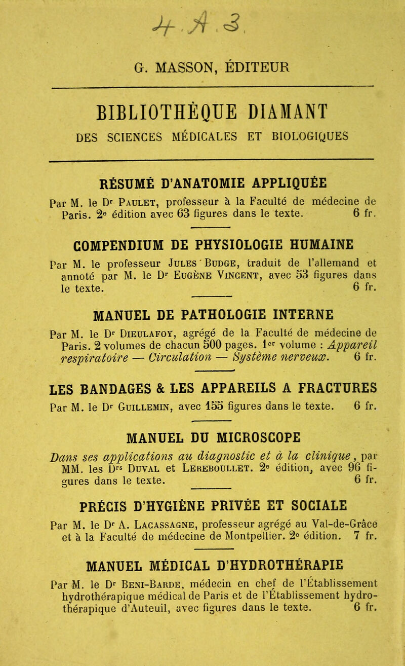 + .A.3. G. MASSON, EDITEUR BIBLIOTHEQUE DIAMANT DES SCIENCES MEDICARES ET BIOLOGIQUES RESUME D'ANATOMIE APPLIQUfiE Par M. le Dr Paulet, professeur a la Faculte de medecine de Paris. 2e edition avec 63 figures dans le texte. 6 fr. COMPENDIUM DE PHYSIOLOGIE HUMAINE Par M. le professeur Jules Budge, traduit de l'allemand et annote par M. le Dr Eugene Vincent, avec 53 figures dans le texte. 6 fr. MANUEL DE PATHOLOGIE INTERNE Par M. le Dr Dieulafoy, agrege de la Faculte de medecine de Paris. 2 volumes de chacun 500 pages. lor volume : Appareil respiratoire — Circulation — Systeme nerveux. 6 fr. LES BANDAGES & LES APPAREILS A FRACTURES Par M. le Dr Guillemin, avec 155 figures dans le texte. 6 fr. MANUEL DU MICROSCOPE Bans ses applications au diagnostic et a la clinique, par MM. les Drs Duval et Lereboullet. 2e edition, avec 96 fi- gures dans le texte. 6 fr. PRECIS D'HYGlENE privee et sociale Par M. le Dr A. Lacassagne, professeur agrege au Val-de-Grace et a la Faculte de medecine de Montpellier. 2° edition. 7 fr. MANUEL MEDICAL D'HYDROTHERAPIE Par M. le Dr Beni-Barde, medecin en chef de I'Etablissement hydrotherapique medical de Paris et de I'Etablissement hydro- therapique d'Auteuil, avec figures dans le texte. 6 fr.