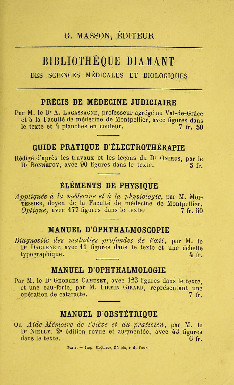 BIBLIOTHEQUE DIAMANT DES SCIENCES MEDICALES ET BIOLOGIQUES PRECIS DE MfiDECINE JUDICIAIRE Par M. le Dr A. Lacassagne, professeur agrege au Val-de-Grace et a la Faculte de medecine de Montpellier, avec figures dans le texte et 4 planches en couleur. 7 fr. 50 GUIDE PRATIQUE D'ELECTROTHERAPIE Redige d'apres les travaux et les lecons du Dr Onimus, par le Dr Bonnefoy, avec 90 figures dans le texte. 5 fr. ELEMENTS DE PHYSIQUE Appliquee a la medecine et a la 'physiologie, par M. Moi- tessier, doyen de la Faculte de medecine de Montpellier. Optique, avec 177 figures dans le texte. 7 fr. 50 MANUEL D'OPHTHALMOSCOPIE Diagnostic des maladies profondes de Vozil, par M. le Dr Daguenet, avec 11 figures dans le texte et une echelle typographique. 4 fr. MANUEL D'OPHTHALMOLOGIE Par M. le Dr Georges Camuset, avec 123 figures dans le texte, et une eau-forte, par M. Firmin Girard, representant une operation de cataracte. 7 fr. MANUEL D'OBSTETRIQUE Ou Aide-Me'moire de Veleve et du praticien, par M. le Dr Nielly. 2e edition revue et augmentee, avec 43 figures dans le texte. 6 fr. Paris. — Imp. Hotteroz, 54 bis, r. du Four.
