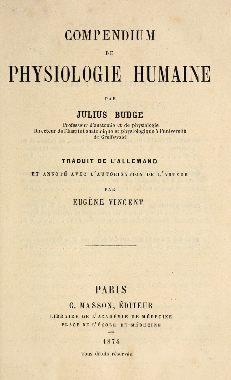 DE PHYSIOLOGIE HUMAINE PAR JULIUS BUDGE Professeur d'anatomie ct de physiologie Dirccteur del'Institut anatomiquo et physiologiquea I'universile de Greifswald TRADUIT DE L'ALLEMAND ET ANNOTE AVEC L ' A U TORI S A TIO> DE l'aDTEUR PAP. EUGENE VINCENT PARIS G. MASSON, EDITEUR [.IBP. AIRE DE l'AC AD EMI E DE M ED E CINE PLACE DE L'ECOLE-DE-MEDECINE 1874 Tons droits reserves