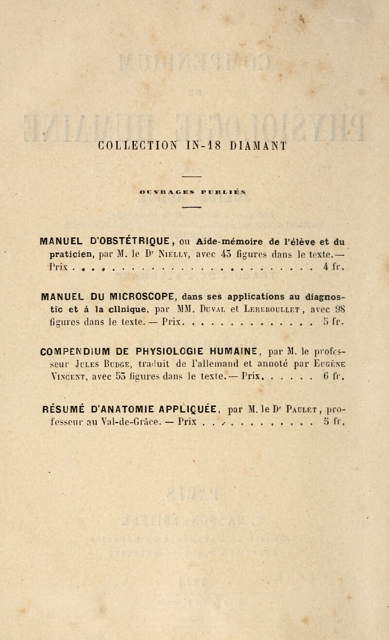 COLLECTION IN-18 DIAMANT Ot'V RAGES Pl'BLIEM MANUEL D OBSTETRIQUE , cu Aide-memoire de l'eleve et du praticien, par M. le Dr Niei.lt, avec 43 figures dans le texte.— Prix . . . ♦ & ft*. MANUEL DU MICROSCOPE, dans ses applications au diagnos- tic et a la cllnique, par MM. Duval et Lereuoui.let , avec 98 figures dans le texte.— Prix 5 fr. COMPENDIUM DE PHYSIOLCGIE HUMAINE, par M. le profcs- sfiur Jules Budge, traduit de l'allemand et annote par Eugene Vincent, avec 55 Ggures dans le texie.— Prix 6 fr. RESUME D'ANATOMIE APPLIQUEE, par M. le Dr Paolet , pro- fesseur au Val-de-Grace. — Prix . . ^ r> fr,