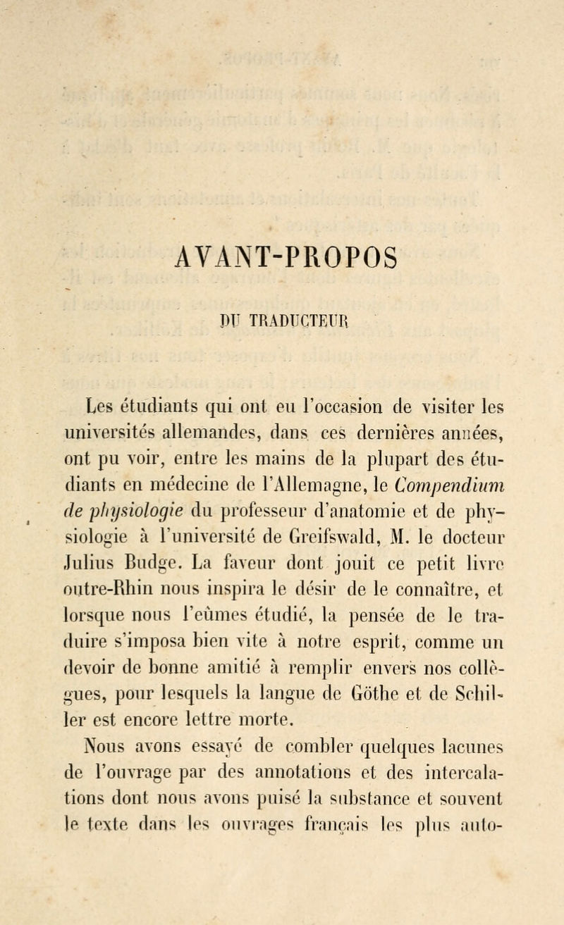 AVANT-PROPOS VV TRADUCTfiUR Les etudiants qui out eu l'occasion de visiter les universites allemandes, dans ces dernieres annees, ont pu voir, entre les mains de la plupart des etu- diants en medecine de l'Allemagne, le Compendium de pliysiologie du professeur d'anatomie et de phy- siologie a l'universite de Greifswald, M. le docteur Julius Budge. La faveur dont jouit ce petit livre outre-Rhin nous inspira le desir de le connaitre, et lorsque nous l'eumes etudie, la pensee de le tra- duire s'imposa bien vite a notre esprit, comme un devoir de bonne amitie a remplir envers nos collo- gues, pour lesquels la langue de Gothe et de Schil- ler est encore lettre morte. Nous avons essayc de combler quelques lacunes de l'ouvrage par des annotations et des intercala- tions dont nous avons puisc la substance et souvent le texle dans les ouvrngcs fraiicais les plus auto-