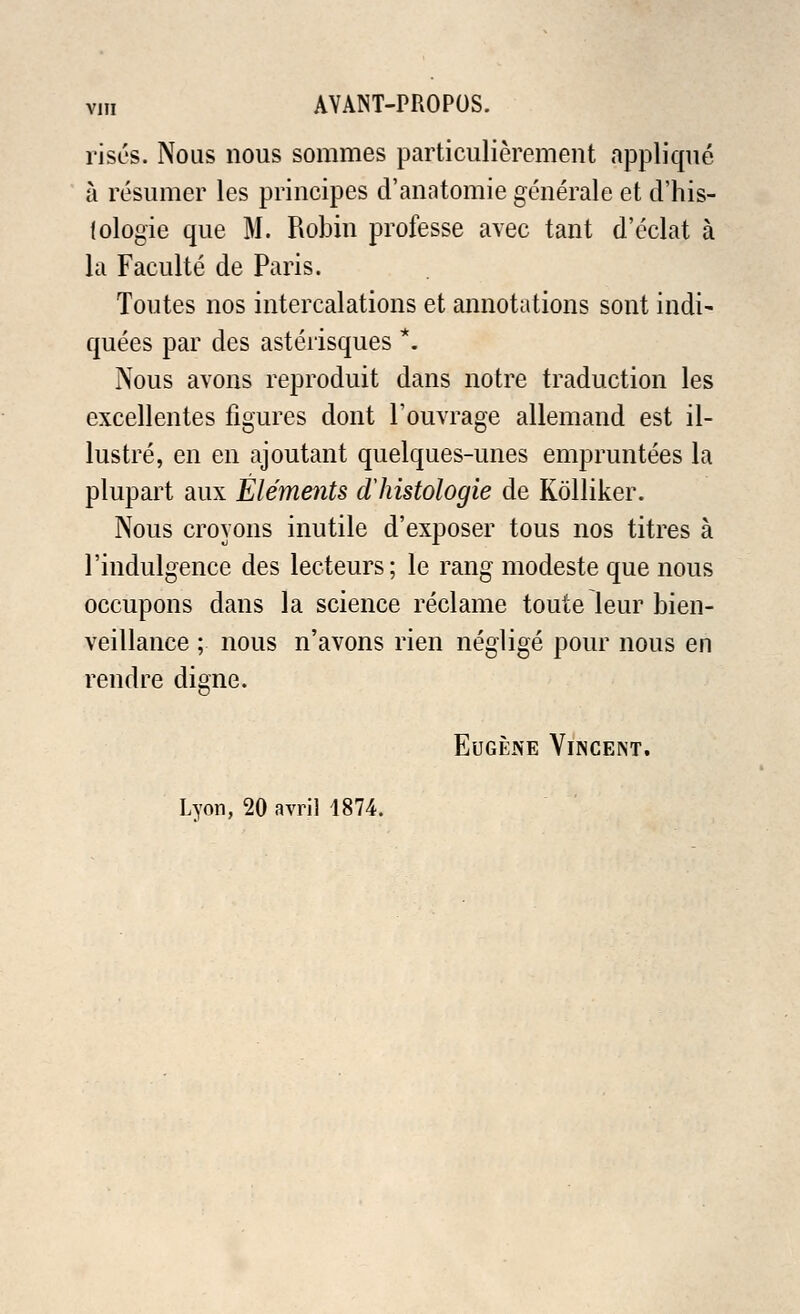 rises. Nous nous sommes particulierement applique a resumer les principes d'anatomie generate et d'his- {ologie que M. Robin professe avec tant d'eclat a la Faculte de Paris. Toutes nos intercalations et annotations sont indi- quees par des asterisques *. Nous avons reproduit dans notre traduction les excellentes figures dont l'ouvrage allemand est il- lustre, en en aj out ant quelques-unes empruntees la plupart aux Elements dliistologie de Kolliker. Nous croyons inutile d'exposer tous nos titres a 1'indulgence des lecteurs; le rang modeste que nous occupons dans la science reclame touie leur bien- veillance ; nous n'avons rien neglige pour nous en rendre digne. Eugene Vincent. Lyon, 20 avril 1874.