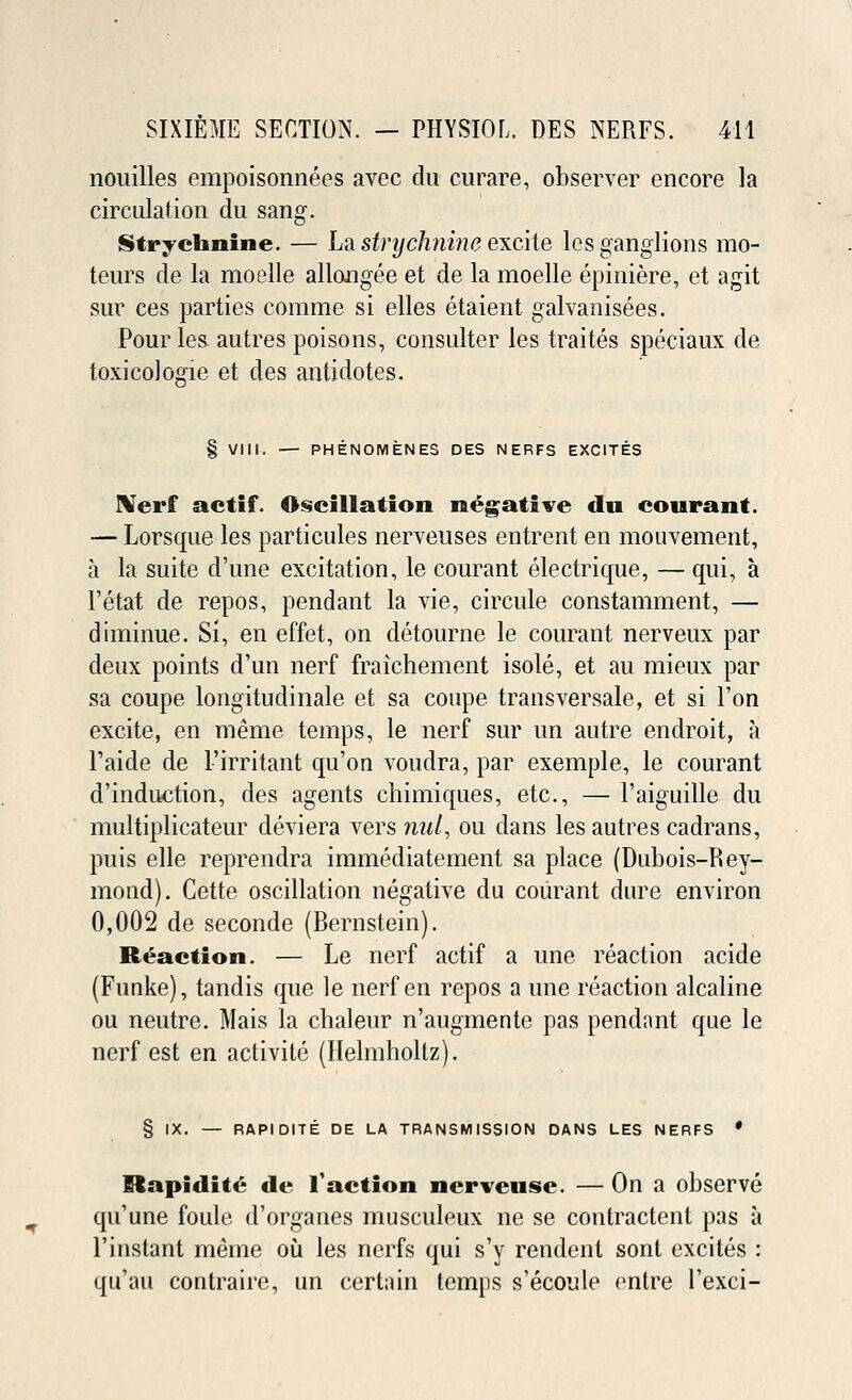 nouilles empoisonnees avec du curare, observer encore la circulation du sang. Strychnine. — La strychnine excite les ganglions mo- teurs de la moelle allongee et de la moelle epiniere, et agit sur ces parties comme si elles etaient galvanisees. Pour les. autres poisons, consulter les traites speciaux de. toxicologic et des antidotes. § VIII. — PHENOMENES DES NERFS EXCITES Nerf actif. Oscillation negative du courant. — Lorsque les particules nerveuses entrent en mouvement, a la suite d'une excitation, le courant electrique, — qui, a l'etat de repos, pendant la vie, circule constamment, — diminue. Si, en effet, on detourne le courant nerveux par deux points d'un nerf fraichement isole, et au mieux par sa coupe longitudinale et sa coupe transversale, et si Ton excite, en meme temps, le nerf sur un autre endroit, a Faide de Firritant qu'on voudra, par exemple, le courant d'induction, des agents chimiques, etc., — Faiguille du multiplicateur deviera vers mil, ou dans les autres cadrans, puis elle reprendra immediatement sa place (Dubois-Rey- mond). Cette oscillation negative du courant dure environ 0,002 de seconde (Bernstein). Reaction. — Le nerf actif a une reaction acide (Funke), tandis que le nerf en repos a une reaction alcaline ou neutre. Mais la chaleur n'augmente pas pendant que le nerf est en activite (Helmholtz). § IX. — RAPIDITE DE LA TRANSMISSION DANS LES NERFS ' itapidite de Taction nerveuse. — On a observe qu'une foule d'organes musculeux ne se contractent pas a Finstant meme ou les nerfs qui s'y rendent sont excites : qu'au contraire, un certain temps s'ecoule entre l'exci-