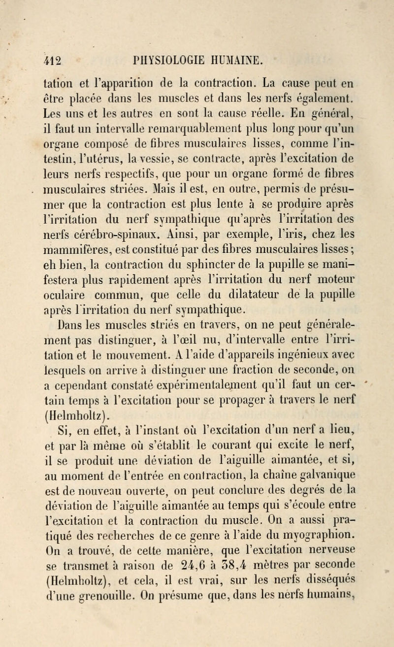 tation et l'apparition de la contraction. La cause pent en etre placee dans les muscles et dans les nerfs egalement. Les uns et les autres en sont la cause reelle. En general, il faut un intervalle remarquablement plus long pour qu'un organe compose de fibres musculaires lisses, comme l'in- testin, l'uterus, lavessie, se conlracte, apres l'excitation de leurs nerfs respectifs, que pour un organe forme de fibres musculaires striees. Mais ilest, en outre, permis de presu- mer que la contraction est plus lente a se produire apres l'irritation du nerf sympathique qu'apres l'irritation des nerfs cerebro-spinaux. Ainsi, par exemple, l'iris, chez les mammiferes, est constitue par des fibres musculaires lisses; eh bien, la contraction du sphincter de la pupille se mani- festera plus rapidement apres l'irritation du nerf moteur oculaire commun, que celle du dilatateur de la pupille apres l'irritation du nerf sympathique. Dans les muscles stries en travers, on ne peut generale- ment pas distinguer, a l'oeil nu, d'intervalle entre l'irri- tation et le mouvement. A Faide d'appareils ingenieux avec lesquels on arrive a distinguer une fraction de seconde, on a cependant constate experimentalement qu'il faut un cer- tain temps a l'excitation pour se propager a travers le nerf (Helmholtz). Si, en effet, a l'instanl ou l'excitation d'un nerf a lieu, et par la meme ou s'etablit le courant qui excite le nerf, il se produit une deviation de l'aiguille aimantee, et si, au moment de I'entree en contraction, la chaine galvanique est de nouveau ouverte, on peut conclure des degres de la deviation de l'aiguille aimantee au temps qui s'ecoule entre l'excitation et la contraction du muscle. On a aussi pra- tique des recherches de ce genre a l'aide du myographion. On a trouve, de celte maniere, que l'excitation nerveuse se transmet a raison de 24,6 a 58,4 metres par seconde (Helmholtz), et cela, il est vrai, sur les nerfs disseques d'une grenouille. On presume que, dans les nerfs humains.