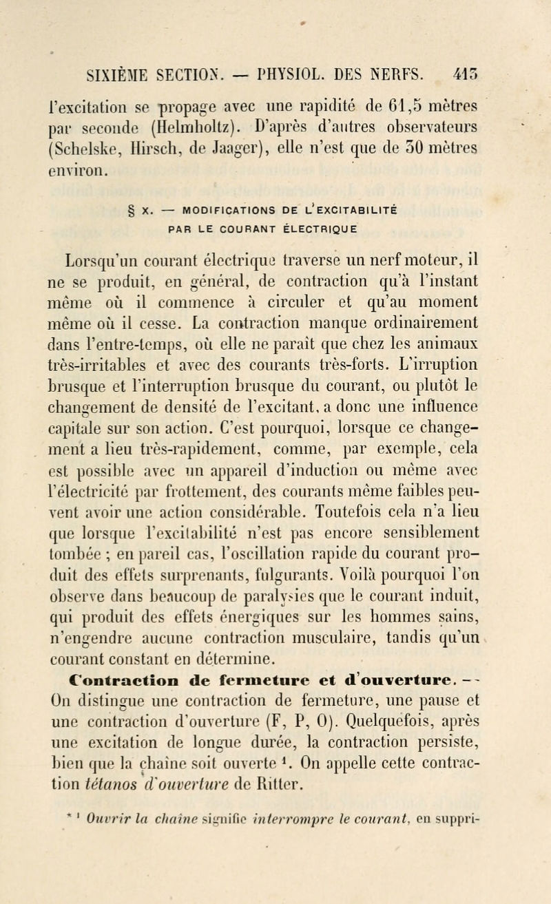 P excitation se propage avec une rapidite de 61,5 metres par seconde (Helmboltz). D'apres d'autres observateurs (Schelske, Hirsch, de Jaager), elle n'est que de 50 metres environ. § X. — MODIFICATIONS DE L.' EXCITABILITE PAR LE COURANT ELECTRIQUE Lorsquun courant electrique traverse un nerf moteur, il ne se produit, en general, de contraction qua l'instant meme ou il commence a circuler et qu'au moment meme ou il cesse. La contraction manque ordinairement dans l'entre-tcmps, oil elle ne parait que chez les animaux tres-irritables et avec des courants tres-forts. L'irruption brusque et Finterruption brusque du courant, ou plutot le changement de densite de 1'excitant, a done une influence capitale stir son action. C'est pourquoi, lorsque ce change- ment a lieu tres-rapidement, comme, par exemple, cela est possible avec un appareil d'induction ou meme avec l'electricite par frottement, des courants meme faibles peu- vent avoir une action considerable. Toutefois cela n'a lieu que lorsque l'excitabilite n'est pas encore sensiblement tombee ; en pareil cas, l'oscillation rapide du courant pro- duit des effets surprenants, fulgurants. Yoila pourquoi l'on observe dans benucoup de paralysies que le courant induit, qui produit des effets energiques sur les hommes sains, n'engendre aucune contraction musculaire, tandis qu'un courant constant en determine. Contraction de fermeture et d'ouverture. -- On distingue une contraction de fermeture, une pause et une contraction d'ouverture (F, P, 0). Quelquefois, apres une excitation de longue duree, la contraction persiste, bien que la chaine soit ouverte *. On appelle cette contrac- tion tetanos d'ouverture de Ritter. * ' Ouvrir la chaine sii,rnific interrompre le courant, en suppri-