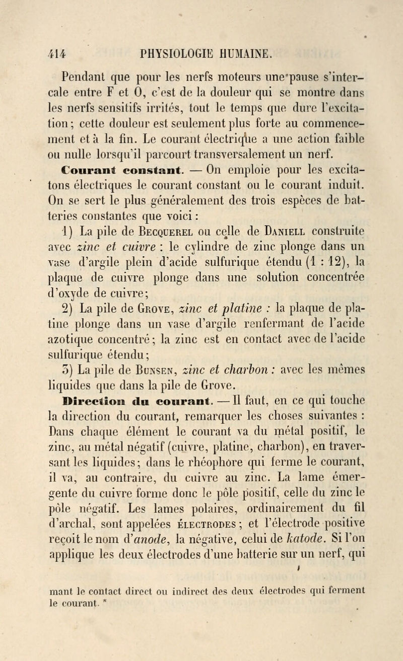Pendant que pour les nerfs moteurs une'pause s'inter- cale entre F et 0, c'est de la douleur qui se montre dans les nerfs sensitifs irrites, tout le temps que dure 1'excita- tion ; cette douleur est seulement plus forte au commence- ment et a la fin. Le courant electriqiie a une action faible ou nulle lorsqu'il parcourt transversalement un nerf. Courant constant. — On emploie pour les excita- tons electriques le courant constant ou le courant induit. On se sert le plus generalement des trois especes de bat- teries constantes que voici: 1) La pile de Becquerel ou celle de Daniell eonstruite avec zinc et cuivre : le cylindre de zinc plonge dans un vase d'argile plein d'acide sulfurique etendu (1 : 12), la plaque de cuivre plonge dans une solution concentree d'oxyde de cuivre; 2) La pile de Grove, zinc et platine : la plaque de pla- tine plonge dans un vase d'argile renfermant de l'acide azotique concentre; la zinc est en contact avec de l'acide sulfurique etendu; 5) La pile de Bunsen, zinc et charbon: avec les memes liquides que dans la pile de Grove. Direction du courant. —II faut, en ce qui touehe la direction du courant, remarquer les choses suivantes : Dans chaque element le courant va du metal positif, le zinc, au metal negatif (cuivre, platine, charbon), en traver- sal les liquides; dans le rheophore qui ferme le courant, il va, au contraire, du cuivre au zinc. La lame emer- gente du cuivre forme done le pole positif, celle du zinc le pole negatif. Les lames polaires, ordinairement du fil d'archal, sont appelees electrodes ; et l'electrode positive recoitlenom cYanode, la negative, celui de katode. Si Ton applique les deux electrodes d'une batterie sur un nerf, qui mant lo contact direct ou indirect des deux electrodes qui ferment le courant. *