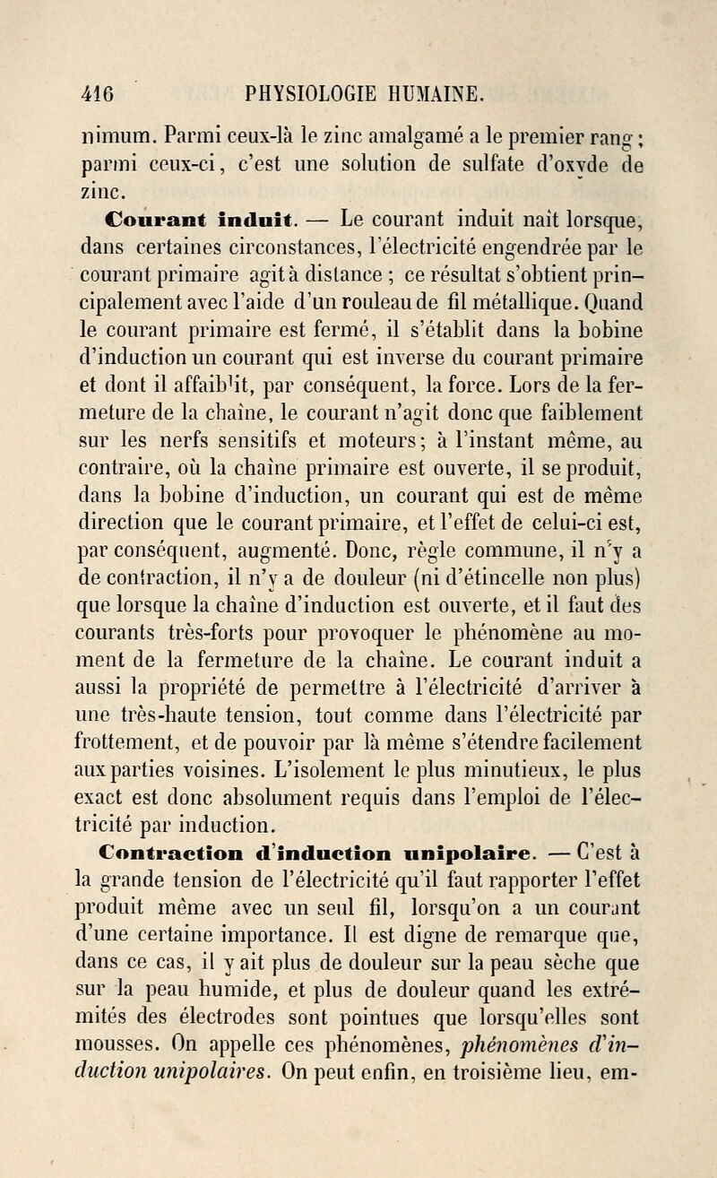 nimum. Parmi ceux-la le zinc amalgame a le premier rang; parmi eeux-ci, c'est une solution de sulfate d'oxvde de zinc. Conrant induit. — Le courant induit nait lorsque, dans certaines circonstances, Lelectricite engendree par le courant primaire agita distance ; ce resultat s'obtient prin- cipalement avec l'aide d'un rouleau de fil metallique. Quand le courant primaire est ferme, il s'etablit dans la bobine d'induction un courant qui est inverse du courant primaire et dont il affaibHt, par consequent, la force. Lors de la fer- meture de la chaine, le courant n'agit done que faiblement sur les nerfs sensitifs et moteurs; a Linstant meme, au contraire, ou la chaine primaire est ouverte, il seproduit, dans la bobine d'induction, un courant qui est de meme direction que le courant primaire, et l'effet de celui-ci est, par consequent, augmente. Done, regie commune, il iT'y a de coniraction, il n'y a de douleur (ni d'etincelle non plus) que lorsque la chaine d'induction est ouverte, et il faut des courants tres-forts pour provoquer le phenomene au mo- ment de la fermeture de la chaine. Le courant induit a aussi la propriete de permeltre a Lelectricite d'arriver a une tres-haute tension, tout comme dans Lelectricite par frottement, et de pouvoir par la meme s'etendre facilement aux parties voisines. L'isolement le plus minutieux, le plus exact est done absolument requis dans Lemploi de Lelec- tricite par induction. Contraction d'induction unipolaire. — C'est a la grande tension de Lelectricite qu'il faut rapporter Leffet produit meme avec un seul fil, lorsqu'on a un courant d'une certaine importance. II est digne de remarque que, dans ce cas, il y ait plus de douleur sur la peau seche que sur la peau humide, et plus de douleur quand les extre- mites des electrodes sont pointues que lorsqu'elles sont mousses. On appelle ces phenomenes, phenomenes d'in- duction nnipolaires. On peut enfin, en troisieme lieu, em-