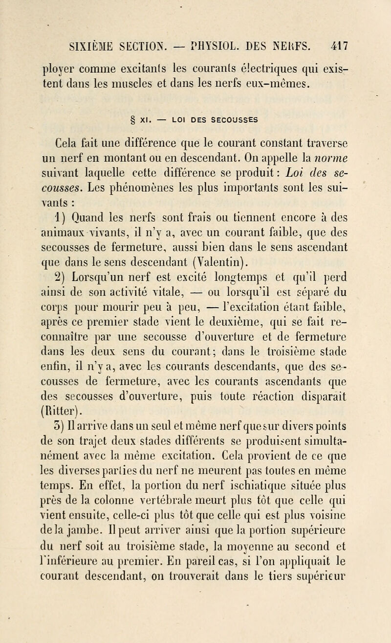 ployer comme excitants les couranls eiectriques qui exis- tent dans les muscles et clans les nerfs eux-memes. § XI. — LOI DES SECOUSSES Cela fait une difference que le courant constant traverse un nerf en montant ou en descendant. On appelle la norme suivant laquelle cette difference se produit: Loi des se- cousses. Les phenomenes les plus importants sont les sui- vants : 1) Quand les nerfs sont frais on tiennent encore a des animaux vivants, il n'y a, avec un courant faible, que des secousses de fermeture, aussi bien dans le sens ascendant que dans le sens descendant (Valentin). 2) Lorsqu'un nerf est excite longtemps et qu'il perd ainsi de son activite vitale, — ou lorsqu'il est separe du corps pour mourir peu a peu, — 1'excitation etant faible, apres ce premier stade vient le deuxieme, qui se fait re- connaitre par une secousse d'ouverture et de fermeture dans les deux sens du courant; dans le troisieme stade enfin, il n'y a, avec les courants descendants, que des se- cousses de fermeture, avec les courants ascendants que des secousses d'ouverture, puis toute reaction disparait (Hitter). 3) II arrive dans un seul et meme nerf que sur divers points de son trajet deux stades differents se produi?ent simulta- nement avec la meme excitation. Cela provient de ce que les diverses parlies du nerf ne meurent pas toutes en meme temps. En effct, la portion du nerf ischiatique situee plus pres de la colonne vertebrale meurt plus tot que celle qui vient ensuite, celle-ci plus tot que celle qui est plus voisine dela jambe. Ilpeut arriver ainsi que la portion superieure du nerf soit au troisieme stade, la moyennc au second et 1'inferieure au premier. En pareil cas, si Ton appliquait le courant descendant, on trouverait dans le tiers supericur