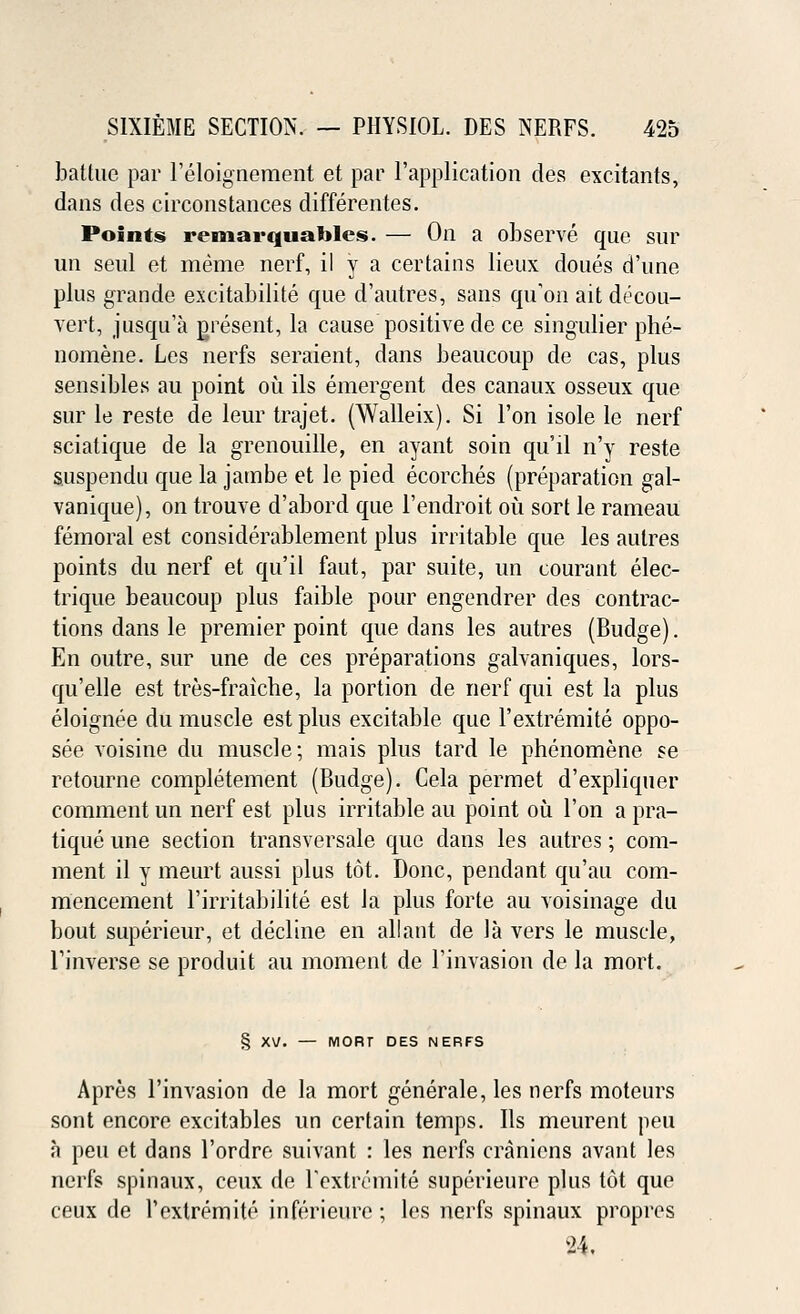 battue par l'eloignement et par l'application des excitants, dans des circonstances differentes. Points remarquables. — On a observe que sur un seul et meme nerf, il y a certains lieux doues d'une plus grande excitabilite que d'autres, sans qu'on ait decou- vert, jusqu'a present, la cause positive de ce singulier phe- nomene. Les nerfs seraient, dans beaucoup de cas, plus sensibles au point ou ils emergent des canaux osseux que sur le reste de leur trajet. (Walleix). Si l'on isole le nerf sciatique de la grenouille, en ayant soin qu'il n'y reste suspendu que la jatnbe et le pied ecorches (preparation gal- vanique), on trouve d'abord que l'endroit ou sort le rameau femoral est considerablement plus irritable que les autres points du nerf et qu'il faut, par suite, un courant elec- trique beaucoup plus faible pour engendrer des contrac- tions dans le premier point que dans les autres (Budge). En outre, sur une de ces preparations galvaniques, lors- qu'elle est tres-fraiche, la portion de nerf qui est la plus eloignee du muscle est plus excitable que l'extremite oppo- see voisine du muscle; mais plus tard le phenomene se retourne completement (Budge). Cela permet d'expliquer comment un nerf est plus irritable au point ou l'on a pra- tique une section transversale que dans les autres; com- ment il y meurt aussi plus tot. Done, pendant qu'au com- mencement l'irritabilite est la plus forte au voisinage du bout superieur, et decline en allant de la vers le muscle, Tinverse se produit au moment de l'invasion de la mort. § XV. — MORT DES NERFS Apres l'invasion de la mort generate, les nerfs moteurs sont encore excitables un certain temps. Ils meurent peu a peu et dans l'ordre suivant : les nerfs craniens avant les nerfs spinaux, ceux de rextremite superieure plus tot que ceux de l'extremite inferieure; les nerfs spinaux propres 24.