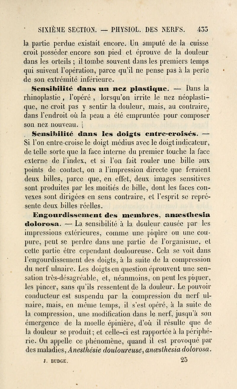 la partie perdue existait encore. Un ampute de la cuisse croit posseder encore son pied et eprouve de la douleur dans les orteils ; il tombe souvent dans les premiers temps qui suivent 1'operation, parce qu'il ne pense pas a la perte de son extremite inferieure. Sensihilite dans un nez plastique. — Dans la rhinoplastie, l'opere , lorsqu'on irrite le nez neoplasti- que, ne croit pas y sentir la douleur, mais, au contraire, dans l'endroit ou la peau a ete empruntee pour composer son nez nouveau. | SensiMlite clans les doigts entre-croises. — Si Ton entre-croise le doigt medius avec le doigtindicateur, de telle sorte que la face interne du premier touche la face externe de l'index, et si Ton fait rouler une Lille aux points de contact, on a l'impression directe que feraient deux Lilies, parce que, en effet, deux images sensitives sont produites par les moities de Lille, dont les faces con- vexes sont dirigees en sens contraire, et l'esprit se repre- sent deux Lilies reelles. Engourdissement des membres, anaesthesia dolorosa. — La sensiLilite a la douleur causee par les impressions exterieures, comme une piqure ou une cou- pure, peut se perdre dans une partie de i'organisme, et cette partie etre cependant douloureuse. Cela se voit dans l'engourdissement des doigts, a la suite de la compression du nerf ulnaire. Les doigts en question eprouvent une sen- sation tres-desagreaLle, et, neanmoins, on peut les piquer, les pincer, sans qu'ils ressentent de la douleur. Le pouvoir conducteur est suspendu par la compression du nerf ul- naire, mais, en meme temps, il s'est opere, a la suite de la compression, une modification dans le nerf, jusqu'a son emergence de la moelle epiniere, d'ou il resulte que de la douleur se produit; et celle-ci est rapportee a la periplie- rie. On appelle ce pLenomene, quand il est provoque par des maladies, Anesthesie douloureuse, aruesthesia dolorosa. J. budge. 25