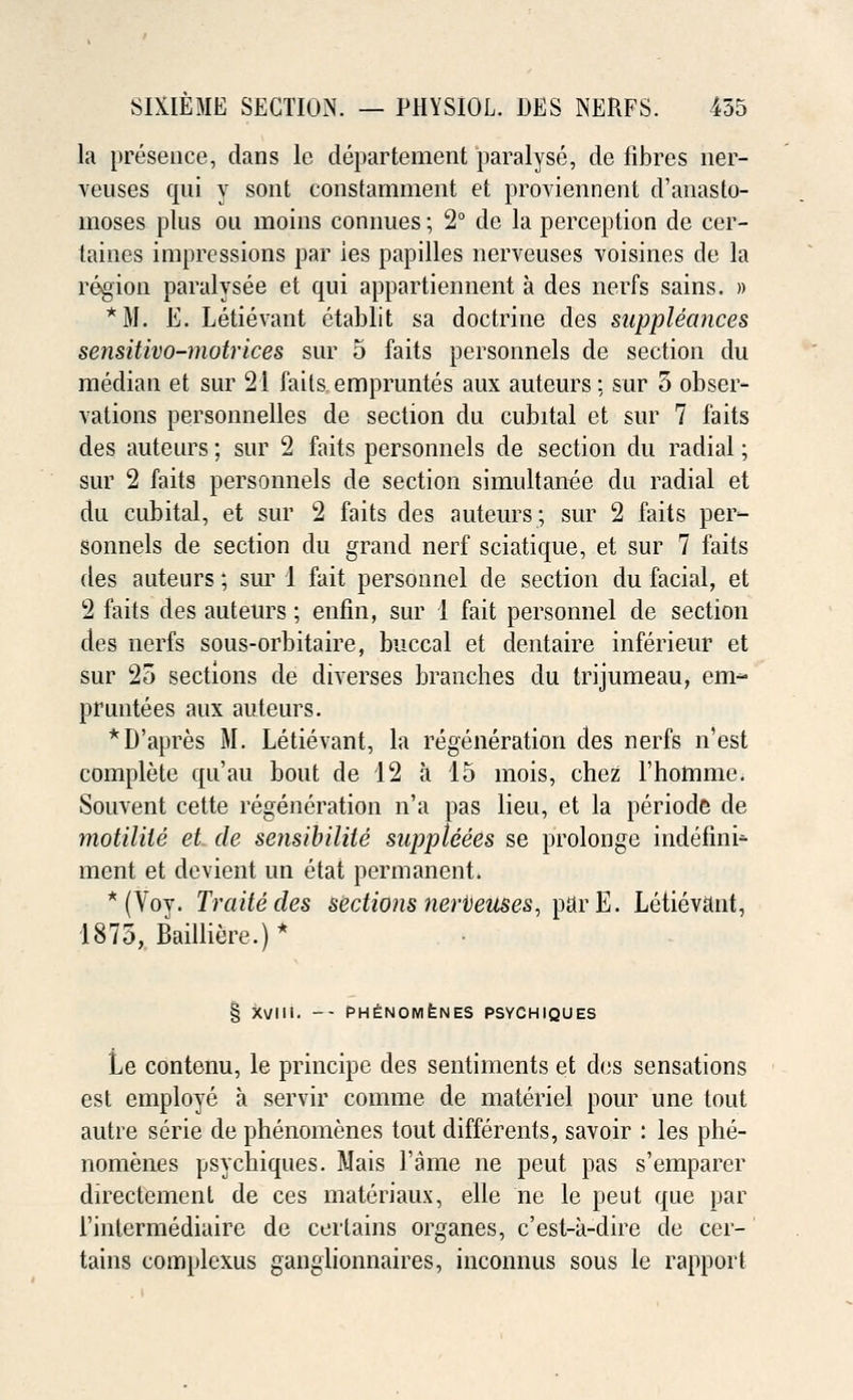 la presence, dans le departement paralyse, de fibres ner- veuses qui y sont constamment et proviennent d'anasto- moses plus ou moins connues •, 2° de la perception de cer- taines impressions par ies papilles nerveuses voisines de la region paralysee et qui appartiennent a des nerfs sains. » *M. E. Letievant etablit sa doctrine des suppleances sensitivo-motrices sur 5 faits personnels de section du median et sur 21 fails empruntes aux auteurs: sur 5 obser- vations personnelles de section du cubital et sur 7 faits des auteurs; sur 2 faits personnels de section du radial; sur 2 faits personnels de section simultanee du radial et du cubital, et sur 2 faits des auteurs; sur 2 faits per- sonnels de section du grand nerf sciatique, et sur 7 faits des auteurs; sur 1 fait personnel de section du facial, et 2 faits des auteurs; enfin, sur 1 fait personnel de section des nerfs sous-orbitaire, buccal et dentaire inferieur et sur 25 sections de diverses branches du trijumeau, em- pruntees aux auteurs. *D'apres M. Letievant, la regeneration des nerfs n'est complete qu'au bout de 12 a 15 mois, chez l'homme. Souvent cette regeneration n'a pas lieu, et la periode de motilile et de sensibilile suppteees se prolonge indefini- ment et devient un etat permanent. * (Vov. Traitedes sections neriieuses, parE. Letievant, 1875, Bailliere.)* § XVIII. -- PH^NOMfeNES PSYCHIQUES Le contonu, le principc des sentiments et des sensations est employe a servir comme de materiel pour une tout autre serie de phenomenes tout differents, savoir : les phe- nomenes psychiques. Mais Fame ne peut pas s'emparer directement de ces materiaux, elle ne le peut que par l'inlermediaire de certains organes, c'est-a-dire de cer-' tains complexus ganglionnaires, inconnus sous le rapport